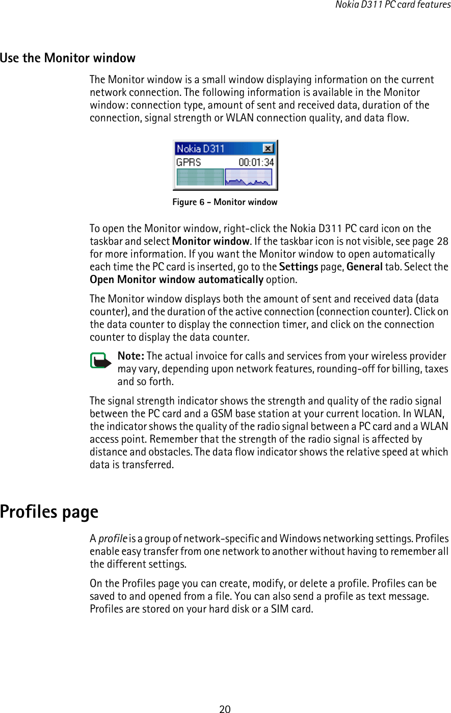 Nokia D311 PC card features20Use the Monitor windowThe Monitor window is a small window displaying information on the current network connection. The following information is available in the Monitor window: connection type, amount of sent and received data, duration of the connection, signal strength or WLAN connection quality, and data flow.To open the Monitor window, right-click the Nokia D311 PC card icon on the taskbar and select Monitor window. If the taskbar icon is not visible, see page 28 for more information. If you want the Monitor window to open automatically each time the PC card is inserted, go to the Settings page, General tab. Select the Open Monitor window automatically option.The Monitor window displays both the amount of sent and received data (data counter), and the duration of the active connection (connection counter). Click on the data counter to display the connection timer, and click on the connection counter to display the data counter.Note: The actual invoice for calls and services from your wireless provider may vary, depending upon network features, rounding-off for billing, taxes and so forth.The signal strength indicator shows the strength and quality of the radio signal between the PC card and a GSM base station at your current location. In WLAN, the indicator shows the quality of the radio signal between a PC card and a WLAN access point. Remember that the strength of the radio signal is affected by distance and obstacles. The data flow indicator shows the relative speed at which data is transferred.Profiles pageA profile is a group of network-specific and Windows networking settings. Profiles enable easy transfer from one network to another without having to remember all the different settings. On the Profiles page you can create, modify, or delete a profile. Profiles can be saved to and opened from a file. You can also send a profile as text message. Profiles are stored on your hard disk or a SIM card.Figure 6 - Monitor window