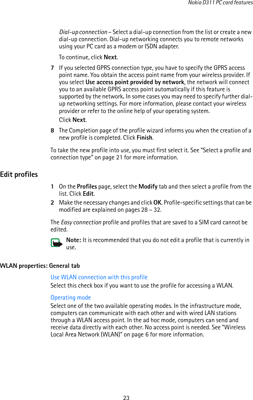 Nokia D311 PC card features23Dial-up connection – Select a dial-up connection from the list or create a new dial-up connection. Dial-up networking connects you to remote networks using your PC card as a modem or ISDN adapter. To continue, click Next.7If you selected GPRS connection type, you have to specify the GPRS access point name. You obtain the access point name from your wireless provider. If you select Use access point provided by network, the network will connect you to an available GPRS access point automatically if this feature is supported by the network. In some cases you may need to specify further dial-up networking settings. For more information, please contact your wireless provider or refer to the online help of your operating system. Click Next.8The Completion page of the profile wizard informs you when the creation of a new profile is completed. Click Finish.To take the new profile into use, you must first select it. See “Select a profile and connection type” on page 21 for more information.Edit profiles1On the Profiles page, select the Modify tab and then select a profile from the list. Click Edit.2Make the necessary changes and click OK. Profile-specific settings that can be modified are explained on pages 28 – 32.The Easy connection profile and profiles that are saved to a SIM card cannot be edited.Note: It is recommended that you do not edit a profile that is currently in use.WLAN properties: General tabUse WLAN connection with this profileSelect this check box if you want to use the profile for accessing a WLAN.Operating modeSelect one of the two available operating modes. In the infrastructure mode, computers can communicate with each other and with wired LAN stations through a WLAN access point. In the ad hoc mode, computers can send and receive data directly with each other. No access point is needed. See “Wireless Local Area Network (WLAN)” on page 6 for more information. 
