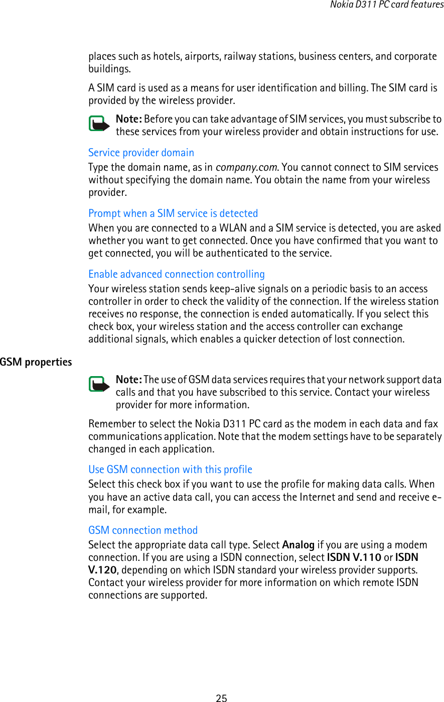 Nokia D311 PC card features25places such as hotels, airports, railway stations, business centers, and corporate buildings.A SIM card is used as a means for user identification and billing. The SIM card is provided by the wireless provider.Note: Before you can take advantage of SIM services, you must subscribe to these services from your wireless provider and obtain instructions for use.Service provider domainType the domain name, as in company.com. You cannot connect to SIM services without specifying the domain name. You obtain the name from your wireless provider.Prompt when a SIM service is detectedWhen you are connected to a WLAN and a SIM service is detected, you are asked whether you want to get connected. Once you have confirmed that you want to get connected, you will be authenticated to the service.Enable advanced connection controllingYour wireless station sends keep-alive signals on a periodic basis to an access controller in order to check the validity of the connection. If the wireless station receives no response, the connection is ended automatically. If you select this check box, your wireless station and the access controller can exchange additional signals, which enables a quicker detection of lost connection.GSM propertiesNote: The use of GSM data services requires that your network support data calls and that you have subscribed to this service. Contact your wireless provider for more information.Remember to select the Nokia D311 PC card as the modem in each data and fax communications application. Note that the modem settings have to be separately changed in each application.Use GSM connection with this profileSelect this check box if you want to use the profile for making data calls. When you have an active data call, you can access the Internet and send and receive e-mail, for example.GSM connection methodSelect the appropriate data call type. Select Analog if you are using a modem connection. If you are using a ISDN connection, select ISDN V.110 or ISDN V.120, depending on which ISDN standard your wireless provider supports. Contact your wireless provider for more information on which remote ISDN connections are supported.