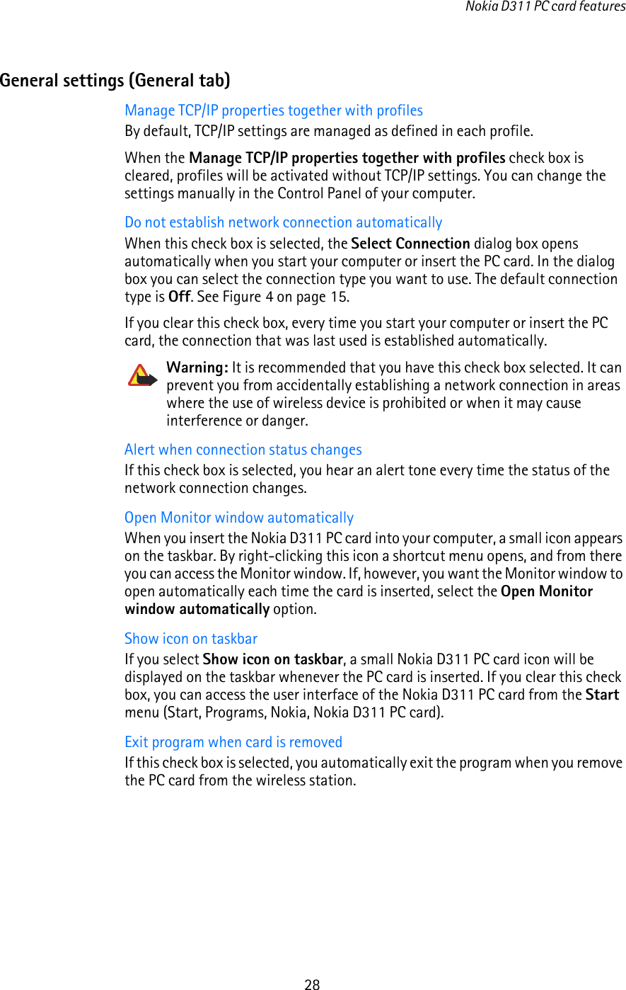 Nokia D311 PC card features28General settings (General tab)Manage TCP/IP properties together with profilesBy default, TCP/IP settings are managed as defined in each profile. When the Manage TCP/IP properties together with profiles check box is cleared, profiles will be activated without TCP/IP settings. You can change the settings manually in the Control Panel of your computer.Do not establish network connection automaticallyWhen this check box is selected, the Select Connection dialog box opens automatically when you start your computer or insert the PC card. In the dialog box you can select the connection type you want to use. The default connection type is Off. See Figure 4 on page 15.If you clear this check box, every time you start your computer or insert the PC card, the connection that was last used is established automatically.Warning: It is recommended that you have this check box selected. It can prevent you from accidentally establishing a network connection in areas where the use of wireless device is prohibited or when it may cause interference or danger.Alert when connection status changesIf this check box is selected, you hear an alert tone every time the status of the network connection changes.Open Monitor window automaticallyWhen you insert the Nokia D311 PC card into your computer, a small icon appears on the taskbar. By right-clicking this icon a shortcut menu opens, and from there you can access the Monitor window. If, however, you want the Monitor window to open automatically each time the card is inserted, select the Open Monitor window automatically option.Show icon on taskbarIf you select Show icon on taskbar, a small Nokia D311 PC card icon will be displayed on the taskbar whenever the PC card is inserted. If you clear this check box, you can access the user interface of the Nokia D311 PC card from the Start menu (Start, Programs, Nokia, Nokia D311 PC card).Exit program when card is removedIf this check box is selected, you automatically exit the program when you remove the PC card from the wireless station.