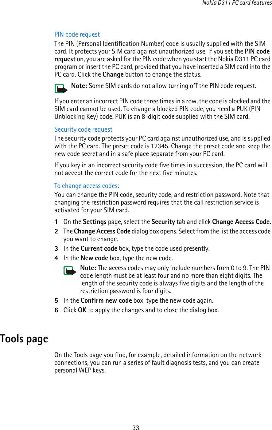 Nokia D311 PC card features33PIN code requestThe PIN (Personal Identification Number) code is usually supplied with the SIM card. It protects your SIM card against unauthorized use. If you set the PIN code request on, you are asked for the PIN code when you start the Nokia D311 PC card program or insert the PC card, provided that you have inserted a SIM card into the PC card. Click the Change button to change the status. Note: Some SIM cards do not allow turning off the PIN code request.If you enter an incorrect PIN code three times in a row, the code is blocked and the SIM card cannot be used. To change a blocked PIN code, you need a PUK (PIN Unblocking Key) code. PUK is an 8-digit code supplied with the SIM card.Security code requestThe security code protects your PC card against unauthorized use, and is supplied with the PC card. The preset code is 12345. Change the preset code and keep the new code secret and in a safe place separate from your PC card. If you key in an incorrect security code five times in succession, the PC card will not accept the correct code for the next five minutes.To change access codes:You can change the PIN code, security code, and restriction password. Note that changing the restriction password requires that the call restriction service is activated for your SIM card.1On the Settings page, select the Security tab and click Change Access Code.2The Change Access Code dialog box opens. Select from the list the access code you want to change.3In the Current code box, type the code used presently. 4In the New code box, type the new code.Note: The access codes may only include numbers from 0 to 9. The PIN code length must be at least four and no more than eight digits. The length of the security code is always five digits and the length of the restriction password is four digits.5In the Confirm new code box, type the new code again.6Click OK to apply the changes and to close the dialog box.Tools pageOn the Tools page you find, for example, detailed information on the network connections, you can run a series of fault diagnosis tests, and you can create personal WEP keys.