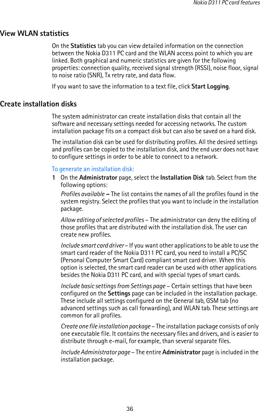 Nokia D311 PC card features36View WLAN statisticsOn the Statistics tab you can view detailed information on the connection between the Nokia D311 PC card and the WLAN access point to which you are linked. Both graphical and numeric statistics are given for the following properties: connection quality, received signal strength (RSSI), noise floor, signal to noise ratio (SNR), Tx retry rate, and data flow.If you want to save the information to a text file, click Start Logging.Create installation disksThe system administrator can create installation disks that contain all the software and necessary settings needed for accessing networks. The custom installation package fits on a compact disk but can also be saved on a hard disk.The installation disk can be used for distributing profiles. All the desired settings and profiles can be copied to the installation disk, and the end user does not have to configure settings in order to be able to connect to a network. To generate an installation disk:1On the Administrator page, select the Installation Disk tab. Select from the following options:Profiles available – The list contains the names of all the profiles found in the system registry. Select the profiles that you want to include in the installation package.Allow editing of selected profiles – The administrator can deny the editing of those profiles that are distributed with the installation disk. The user can create new profiles.Include smart card driver – If you want other applications to be able to use the smart card reader of the Nokia D311 PC card, you need to install a PC/SC (Personal Computer Smart Card) compliant smart card driver. When this option is selected, the smart card reader can be used with other applications besides the Nokia D311 PC card, and with special types of smart cards. Include basic settings from Settings page – Certain settings that have been configured on the Settings page can be included in the installation package. These include all settings configured on the General tab, GSM tab (no advanced settings such as call forwarding), and WLAN tab. These settings are common for all profiles.Create one file installation package – The installation package consists of only one executable file. It contains the necessary files and drivers, and is easier to distribute through e-mail, for example, than several separate files.Include Administrator page – The entire Administrator page is included in the installation package.