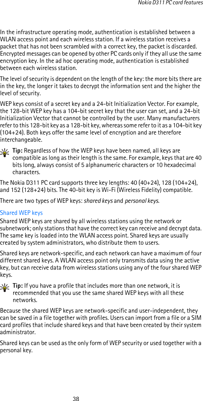 Nokia D311 PC card features38In the infrastructure operating mode, authentication is established between a WLAN access point and each wireless station. If a wireless station receives a packet that has not been scrambled with a correct key, the packet is discarded. Encrypted messages can be opened by other PC cards only if they all use the same encryption key. In the ad hoc operating mode, authentication is established between each wireless station.The level of security is dependent on the length of the key: the more bits there are in the key, the longer it takes to decrypt the information sent and the higher the level of security. WEP keys consist of a secret key and a 24-bit Initialization Vector. For example, the 128-bit WEP key has a 104-bit secret key that the user can set, and a 24-bit Initialization Vector that cannot be controlled by the user. Many manufacturers refer to this 128-bit key as a 128-bit key, whereas some refer to it as a 104-bit key (104+24). Both keys offer the same level of encryption and are therefore interchangeable.Tip: Regardless of how the WEP keys have been named, all keys are compatible as long as their length is the same. For example, keys that are 40 bits long, always consist of 5 alphanumeric characters or 10 hexadecimal characters.The Nokia D311 PC card supports three key lengths: 40 (40+24), 128 (104+24), and 152 (128+24) bits. The 40-bit key is Wi-Fi (Wireless Fidelity) compatible.There are two types of WEP keys: shared keys and personal keys.Shared WEP keysShared WEP keys are shared by all wireless stations using the network or subnetwork; only stations that have the correct key can receive and decrypt data. The same key is loaded into the WLAN access point. Shared keys are usually created by system administrators, who distribute them to users.Shared keys are network-specific, and each network can have a maximum of four different shared keys. A WLAN access point only transmits data using the active key, but can receive data from wireless stations using any of the four shared WEP keys.Tip: If you have a profile that includes more than one network, it is recommended that you use the same shared WEP keys with all these networks.Because the shared WEP keys are network-specific and user-independent, they can be saved in a file together with profiles. Users can import from a file or a SIM card profiles that include shared keys and that have been created by their system administrator.Shared keys can be used as the only form of WEP security or used together with a personal key.