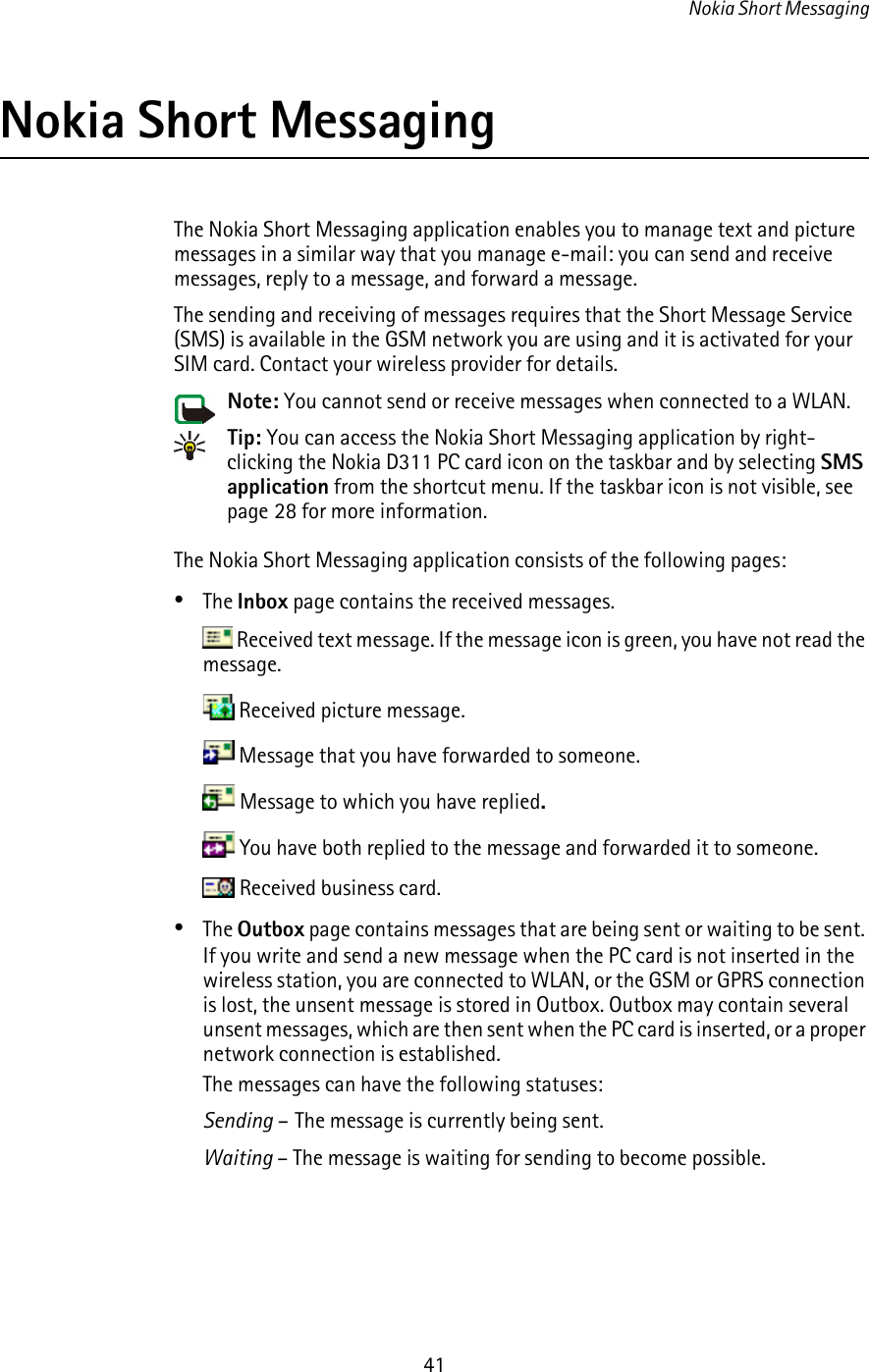 Nokia Short Messaging41Nokia Short MessagingThe Nokia Short Messaging application enables you to manage text and picture messages in a similar way that you manage e-mail: you can send and receive messages, reply to a message, and forward a message.The sending and receiving of messages requires that the Short Message Service (SMS) is available in the GSM network you are using and it is activated for your SIM card. Contact your wireless provider for details.Note: You cannot send or receive messages when connected to a WLAN.Tip: You can access the Nokia Short Messaging application by right-clicking the Nokia D311 PC card icon on the taskbar and by selecting SMS application from the shortcut menu. If the taskbar icon is not visible, see page 28 for more information.The Nokia Short Messaging application consists of the following pages:•The Inbox page contains the received messages. Received text message. If the message icon is green, you have not read the message. Received picture message. Message that you have forwarded to someone. Message to which you have replied. You have both replied to the message and forwarded it to someone. Received business card.•The Outbox page contains messages that are being sent or waiting to be sent. If you write and send a new message when the PC card is not inserted in the wireless station, you are connected to WLAN, or the GSM or GPRS connection is lost, the unsent message is stored in Outbox. Outbox may contain several unsent messages, which are then sent when the PC card is inserted, or a proper network connection is established.The messages can have the following statuses:Sending –  The message is currently being sent.Waiting – The message is waiting for sending to become possible.