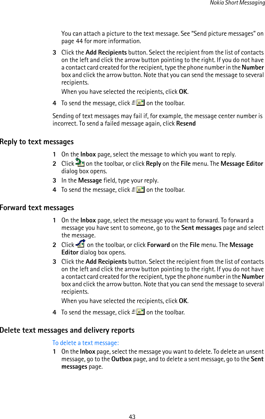 Nokia Short Messaging43You can attach a picture to the text message. See “Send picture messages” on page 44 for more information.3Click the Add Recipients button. Select the recipient from the list of contacts on the left and click the arrow button pointing to the right. If you do not have a contact card created for the recipient, type the phone number in the Number box and click the arrow button. Note that you can send the message to several recipients.When you have selected the recipients, click OK.4To send the message, click   on the toolbar.Sending of text messages may fail if, for example, the message center number is incorrect. To send a failed message again, click ResendReply to text messages1On the Inbox page, select the message to which you want to reply.2Click   on the toolbar, or click Reply on the File menu. The Message Editor dialog box opens.3In the Message field, type your reply.4To send the message, click   on the toolbar.Forward text messages1On the Inbox page, select the message you want to forward. To forward a message you have sent to someone, go to the Sent messages page and select the message.2Click   on the toolbar, or click Forward on the File menu. The Message Editor dialog box opens.3Click the Add Recipients button. Select the recipient from the list of contacts on the left and click the arrow button pointing to the right. If you do not have a contact card created for the recipient, type the phone number in the Number box and click the arrow button. Note that you can send the message to several recipients.When you have selected the recipients, click OK.4To send the message, click   on the toolbar.Delete text messages and delivery reportsTo delete a text message:1On the Inbox page, select the message you want to delete. To delete an unsent message, go to the Outbox page, and to delete a sent message, go to the Sent messages page.