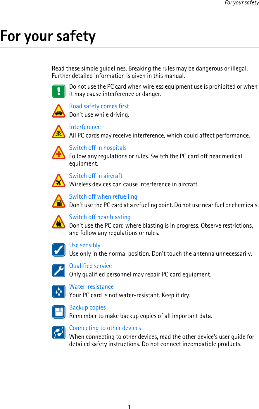 For your safety1For your safetyRead these simple guidelines. Breaking the rules may be dangerous or illegal. Further detailed information is given in this manual.Do not use the PC card when wireless equipment use is prohibited or when it may cause interference or danger.Road safety comes firstDon’t use while driving.InterferenceAll PC cards may receive interference, which could affect performance.Switch off in hospitalsFollow any regulations or rules. Switch the PC card off near medical equipment.Switch off in aircraftWireless devices can cause interference in aircraft.Switch off when refuellingDon’t use the PC card at a refueling point. Do not use near fuel or chemicals.Switch off near blastingDon’t use the PC card where blasting is in progress. Observe restrictions, and follow any regulations or rules.Use sensiblyUse only in the normal position. Don’t touch the antenna unnecessarily.Qualified serviceOnly qualified personnel may repair PC card equipment.Water-resistanceYour PC card is not water-resistant. Keep it dry.Backup copiesRemember to make backup copies of all important data.Connecting to other devicesWhen connecting to other devices, read the other device’s user guide for detailed safety instructions. Do not connect incompatible products.