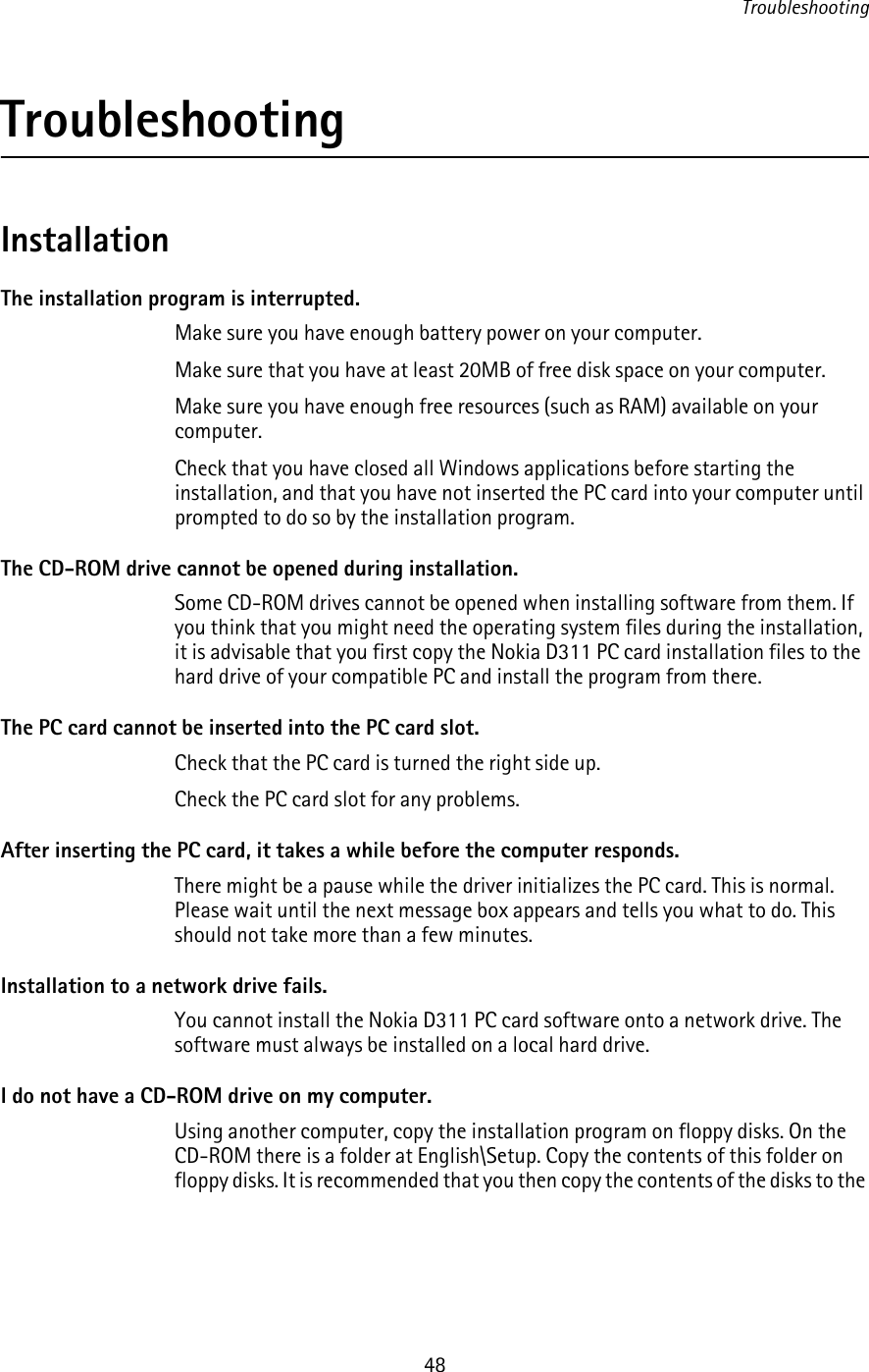 Troubleshooting48TroubleshootingInstallationThe installation program is interrupted.Make sure you have enough battery power on your computer.Make sure that you have at least 20MB of free disk space on your computer.Make sure you have enough free resources (such as RAM) available on your computer.Check that you have closed all Windows applications before starting the installation, and that you have not inserted the PC card into your computer until prompted to do so by the installation program.The CD-ROM drive cannot be opened during installation.Some CD-ROM drives cannot be opened when installing software from them. If you think that you might need the operating system files during the installation, it is advisable that you first copy the Nokia D311 PC card installation files to the hard drive of your compatible PC and install the program from there.The PC card cannot be inserted into the PC card slot.Check that the PC card is turned the right side up.Check the PC card slot for any problems.After inserting the PC card, it takes a while before the computer responds. There might be a pause while the driver initializes the PC card. This is normal. Please wait until the next message box appears and tells you what to do. This should not take more than a few minutes.Installation to a network drive fails.You cannot install the Nokia D311 PC card software onto a network drive. The software must always be installed on a local hard drive.I do not have a CD-ROM drive on my computer.Using another computer, copy the installation program on floppy disks. On the CD-ROM there is a folder at English\Setup. Copy the contents of this folder on floppy disks. It is recommended that you then copy the contents of the disks to the 