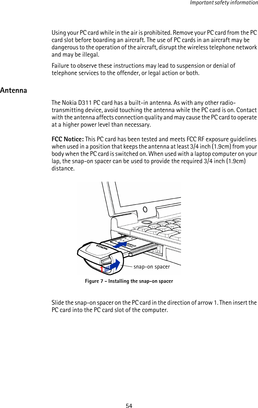 Important safety information54Using your PC card while in the air is prohibited. Remove your PC card from the PC card slot before boarding an aircraft. The use of PC cards in an aircraft may be dangerous to the operation of the aircraft, disrupt the wireless telephone network and may be illegal.Failure to observe these instructions may lead to suspension or denial of telephone services to the offender, or legal action or both.AntennaThe Nokia D311 PC card has a built-in antenna. As with any other radio-transmitting device, avoid touching the antenna while the PC card is on. Contact with the antenna affects connection quality and may cause the PC card to operate at a higher power level than necessary.FCC Notice: This PC card has been tested and meets FCC RF exposure guidelines when used in a position that keeps the antenna at least 3/4 inch (1.9cm) from your body when the PC card is switched on. When used with a laptop computer on your lap, the snap-on spacer can be used to provide the required 3/4 inch (1.9cm) distance.Slide the snap-on spacer on the PC card in the direction of arrow 1. Then insert the PC card into the PC card slot of the computer.Figure 7 - Installing the snap-on spacer1snap-on spacer
