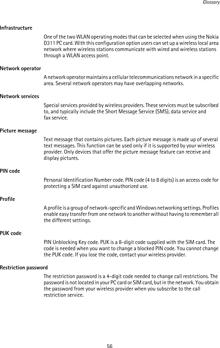 Glossary56InfrastructureOne of the two WLAN operating modes that can be selected when using the Nokia D311 PC card. With this configuration option users can set up a wireless local area network where wireless stations communicate with wired and wireless stations through a WLAN access point.Network operatorA network operator maintains a cellular telecommunications network in a specific area. Several network operators may have overlapping networks.Network servicesSpecial services provided by wireless providers. These services must be subscribed to, and typically include the Short Message Service (SMS), data service and fax service.Picture messageText message that contains pictures. Each picture message is made up of several text messages. This function can be used only if it is supported by your wireless provider. Only devices that offer the picture message feature can receive and display pictures. PIN codePersonal Identification Number code. PIN code (4 to 8 digits) is an access code for protecting a SIM card against unauthorized use.ProfileA profile is a group of network-specific and Windows networking settings. Profiles enable easy transfer from one network to another without having to remember all the different settings.PUK codePIN Unblocking Key code. PUK is a 8-digit code supplied with the SIM card. The code is needed when you want to change a blocked PIN code. You cannot change the PUK code. If you lose the code, contact your wireless provider.Restriction passwordThe restriction password is a 4-digit code needed to change call restrictions. The password is not located in your PC card or SIM card, but in the network. You obtain the password from your wireless provider when you subscribe to the call restriction service.