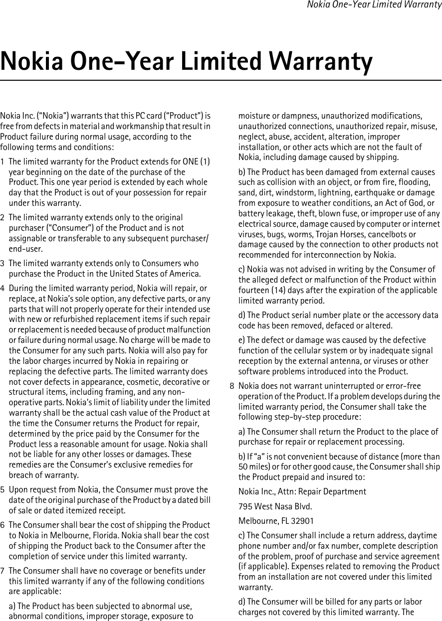 Nokia One-Year Limited WarrantyNokia One-Year Limited WarrantyNokia Inc. (“Nokia”) warrants that this PC card (“Product”) is free from defects in material and workmanship that result in Product failure during normal usage, according to the following terms and conditions:1  The limited warranty for the Product extends for ONE (1) year beginning on the date of the purchase of the Product. This one year period is extended by each whole day that the Product is out of your possession for repair under this warranty.2  The limited warranty extends only to the original purchaser (“Consumer”) of the Product and is not assignable or transferable to any subsequent purchaser/end-user.3  The limited warranty extends only to Consumers who purchase the Product in the United States of America.4  During the limited warranty period, Nokia will repair, or replace, at Nokia’s sole option, any defective parts, or any parts that will not properly operate for their intended use with new or refurbished replacement items if such repair or replacement is needed because of product malfunction or failure during normal usage. No charge will be made to the Consumer for any such parts. Nokia will also pay for the labor charges incurred by Nokia in repairing or replacing the defective parts. The limited warranty does not cover defects in appearance, cosmetic, decorative or structural items, including framing, and any non-operative parts. Nokia’s limit of liability under the limited warranty shall be the actual cash value of the Product at the time the Consumer returns the Product for repair, determined by the price paid by the Consumer for the Product less a reasonable amount for usage. Nokia shall not be liable for any other losses or damages. These remedies are the Consumer’s exclusive remedies for breach of warranty.5  Upon request from Nokia, the Consumer must prove the date of the original purchase of the Product by a dated bill of sale or dated itemized receipt.6  The Consumer shall bear the cost of shipping the Product to Nokia in Melbourne, Florida. Nokia shall bear the cost of shipping the Product back to the Consumer after the completion of service under this limited warranty.7  The Consumer shall have no coverage or benefits under this limited warranty if any of the following conditions are applicable:a) The Product has been subjected to abnormal use, abnormal conditions, improper storage, exposure to moisture or dampness, unauthorized modifications, unauthorized connections, unauthorized repair, misuse, neglect, abuse, accident, alteration, improper installation, or other acts which are not the fault of Nokia, including damage caused by shipping.b) The Product has been damaged from external causes such as collision with an object, or from fire, flooding, sand, dirt, windstorm, lightning, earthquake or damage from exposure to weather conditions, an Act of God, or battery leakage, theft, blown fuse, or improper use of any electrical source, damage caused by computer or internet viruses, bugs, worms, Trojan Horses, cancelbots or damage caused by the connection to other products not recommended for interconnection by Nokia.c) Nokia was not advised in writing by the Consumer of the alleged defect or malfunction of the Product within fourteen (14) days after the expiration of the applicable limited warranty period.d) The Product serial number plate or the accessory data code has been removed, defaced or altered.e) The defect or damage was caused by the defective function of the cellular system or by inadequate signal reception by the external antenna, or viruses or other software problems introduced into the Product.8  Nokia does not warrant uninterrupted or error-free operation of the Product. If a problem develops during the limited warranty period, the Consumer shall take the following step-by-step procedure:a) The Consumer shall return the Product to the place of purchase for repair or replacement processing.b) If “a” is not convenient because of distance (more than 50 miles) or for other good cause, the Consumer shall ship the Product prepaid and insured to:Nokia Inc., Attn: Repair Department795 West Nasa Blvd.Melbourne, FL 32901c) The Consumer shall include a return address, daytime phone number and/or fax number, complete description of the problem, proof of purchase and service agreement (if applicable). Expenses related to removing the Product from an installation are not covered under this limited warranty.d) The Consumer will be billed for any parts or labor charges not covered by this limited warranty. The 