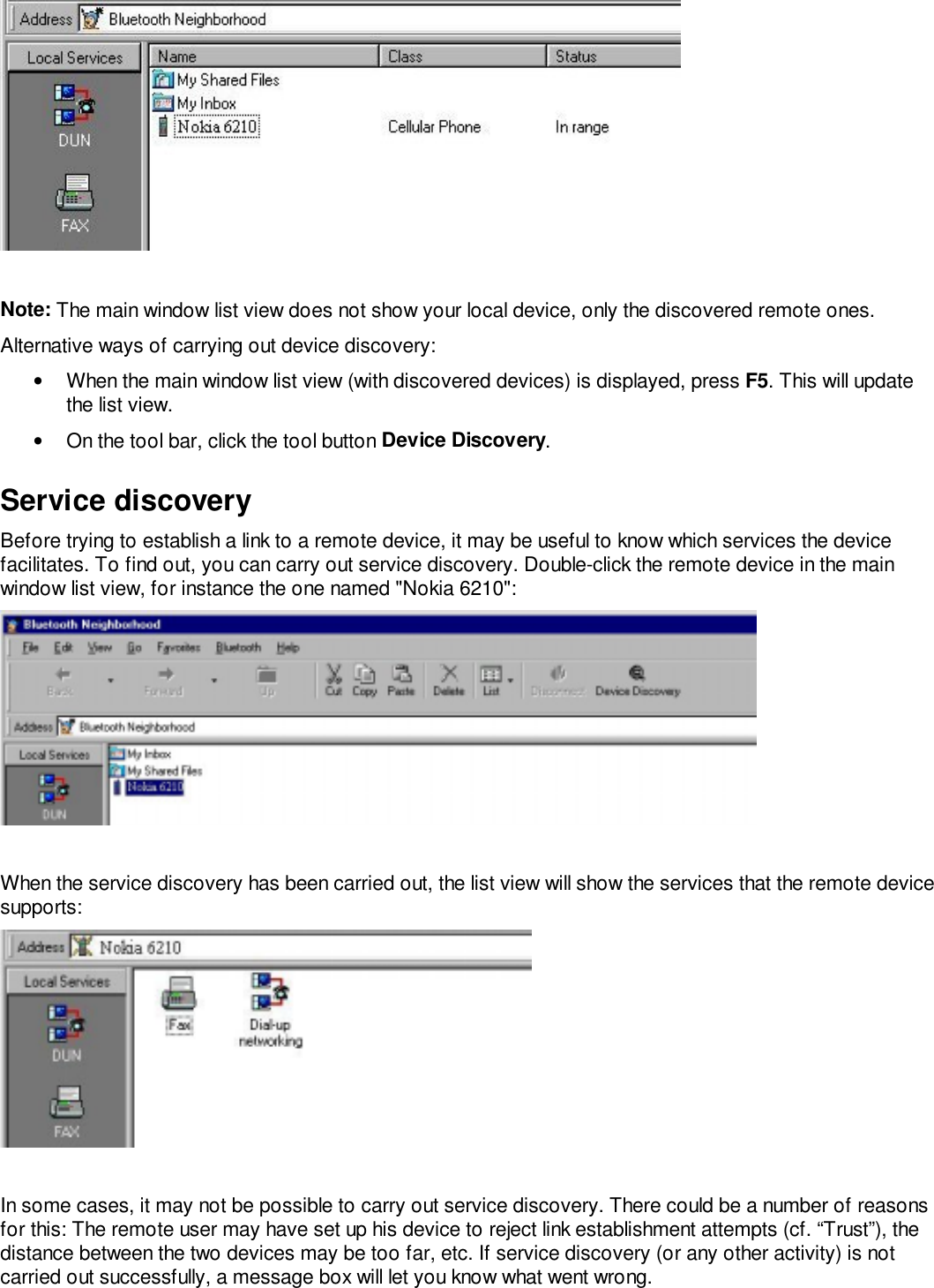 Note: The main window list view does not show your local device, only the discovered remote ones.Alternative ways of carrying out device discovery:•  When the main window list view (with discovered devices) is displayed, press F5. This will updatethe list view.•  On the tool bar, click the tool button Device Discovery.Service discoveryBefore trying to establish a link to a remote device, it may be useful to know which services the devicefacilitates. To find out, you can carry out service discovery. Double-click the remote device in the mainwindow list view, for instance the one named &quot;Nokia 6210&quot;:When the service discovery has been carried out, the list view will show the services that the remote devicesupports:In some cases, it may not be possible to carry out service discovery. There could be a number of reasonsfor this: The remote user may have set up his device to reject link establishment attempts (cf. “Trust”), thedistance between the two devices may be too far, etc. If service discovery (or any other activity) is notcarried out successfully, a message box will let you know what went wrong.