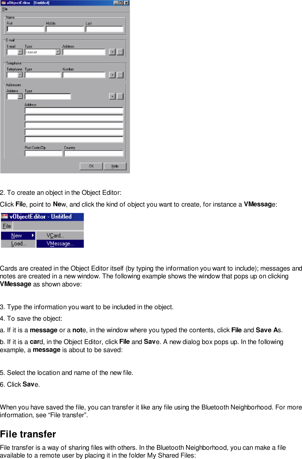 2. To create an object in the Object Editor:Click File, point to New, and click the kind of object you want to create, for instance a VMessage:Cards are created in the Object Editor itself (by typing the information you want to include); messages andnotes are created in a new window. The following example shows the window that pops up on clickingVMessage as shown above:3. Type the information you want to be included in the object.4. To save the object:a. If it is a message or a note, in the window where you typed the contents, click File and Save As.b. If it is a card, in the Object Editor, click File and Save. A new dialog box pops up. In the followingexample, a message is about to be saved:5. Select the location and name of the new file.6. Click Save.When you have saved the file, you can transfer it like any file using the Bluetooth Neighborhood. For moreinformation, see “File transfer”.File transferFile transfer is a way of sharing files with others. In the Bluetooth Neighborhood, you can make a fileavailable to a remote user by placing it in the folder My Shared Files: