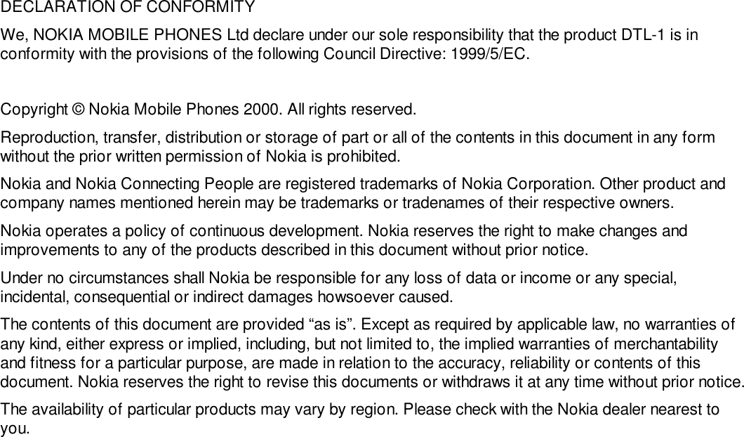 DECLARATION OF CONFORMITYWe, NOKIA MOBILE PHONES Ltd declare under our sole responsibility that the product DTL-1 is inconformity with the provisions of the following Council Directive: 1999/5/EC.Copyright © Nokia Mobile Phones 2000. All rights reserved.Reproduction, transfer, distribution or storage of part or all of the contents in this document in any formwithout the prior written permission of Nokia is prohibited.Nokia and Nokia Connecting People are registered trademarks of Nokia Corporation. Other product andcompany names mentioned herein may be trademarks or tradenames of their respective owners.Nokia operates a policy of continuous development. Nokia reserves the right to make changes andimprovements to any of the products described in this document without prior notice.Under no circumstances shall Nokia be responsible for any loss of data or income or any special,incidental, consequential or indirect damages howsoever caused.The contents of this document are provided “as is”. Except as required by applicable law, no warranties ofany kind, either express or implied, including, but not limited to, the implied warranties of merchantabilityand fitness for a particular purpose, are made in relation to the accuracy, reliability or contents of thisdocument. Nokia reserves the right to revise this documents or withdraws it at any time without prior notice.The availability of particular products may vary by region. Please check with the Nokia dealer nearest toyou.