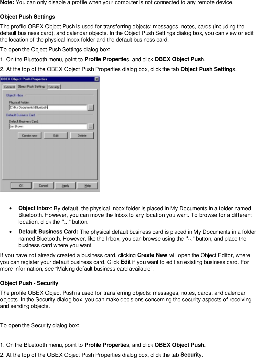 Note: You can only disable a profile when your computer is not connected to any remote device.Object Push SettingsThe profile OBEX Object Push is used for transferring objects: messages, notes, cards (including thedefault business card), and calendar objects. In the Object Push Settings dialog box, you can view or editthe location of the physical Inbox folder and the default business card.To open the Object Push Settings dialog box:1. On the Bluetooth menu, point to Profile Properties, and click OBEX Object Push.2. At the top of the OBEX Object Push Properties dialog box, click the tab Object Push Settings.• Object Inbox: By default, the physical Inbox folder is placed in My Documents in a folder namedBluetooth. However, you can move the Inbox to any location you want. To browse for a differentlocation, click the “...“ button.• Default Business Card: The physical default business card is placed in My Documents in a foldernamed Bluetooth. However, like the Inbox, you can browse using the “...” button, and place thebusiness card where you want.If you have not already created a business card, clicking Create New will open the Object Editor, whereyou can register your default business card. Click Edit if you want to edit an existing business card. Formore information, see “Making default business card available”.Object Push - SecurityThe profile OBEX Object Push is used for transferring objects: messages, notes, cards, and calendarobjects. In the Security dialog box, you can make decisions concerning the security aspects of receivingand sending objects.To open the Security dialog box:1. On the Bluetooth menu, point to Profile Properties, and click OBEX Object Push.2. At the top of the OBEX Object Push Properties dialog box, click the tab Security.