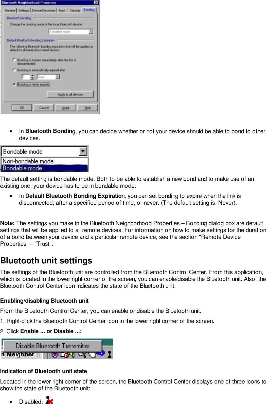 • In Bluetooth Bonding, you can decide whether or not your device should be able to bond to otherdevices.The default setting is bondable mode. Both to be able to establish a new bond and to make use of anexisting one, your device has to be in bondable mode.• In Default Bluetooth Bonding Expiration, you can set bonding to expire when the link isdisconnected; after a specified period of time; or never. (The default setting is: Never).Note: The settings you make in the Bluetooth Neighborhood Properties – Bonding dialog box are defaultsettings that will be applied to all remote devices. For information on how to make settings for the durationof a bond between your device and a particular remote device, see the section &quot;Remote DeviceProperties” – “Trust&quot;.Bluetooth unit settingsThe settings of the Bluetooth unit are controlled from the Bluetooth Control Center. From this application,which is located in the lower right corner of the screen, you can enable/disable the Bluetooth unit. Also, theBluetooth Control Center icon indicates the state of the Bluetooth unit.Enabling/disabling Bluetooth unitFrom the Bluetooth Control Center, you can enable or disable the Bluetooth unit.1. Right-click the Bluetooth Control Center icon in the lower right corner of the screen.2. Click Enable ... or Disable ...:Indication of Bluetooth unit stateLocated in the lower right corner of the screen, the Bluetooth Control Center displays one of three icons toshow the state of the Bluetooth unit:• Disabled: 