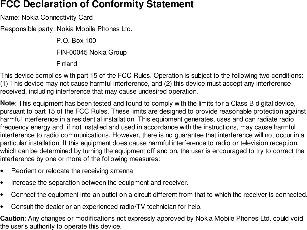 FCC Declaration of Conformity StatementName: Nokia Connectivity CardResponsible party: Nokia Mobile Phones Ltd.P.O. Box 100FIN-00045 Nokia GroupFinlandThis device complies with part 15 of the FCC Rules. Operation is subject to the following two conditions:(1) This device may not cause harmful interference, and (2) this device must accept any interferencereceived, including interference that may cause undesired operation.Note: This equipment has been tested and found to comply with the limits for a Class B digital device,pursuant to part 15 of the FCC Rules. These limits are designed to provide reasonable protection againstharmful interference in a residential installation. This equipment generates, uses and can radiate radiofrequency energy and, if not installed and used in accordance with the instructions, may cause harmfulinterference to radio communications. However, there is no guarantee that interference will not occur in aparticular installation. If this equipment does cause harmful interference to radio or television reception,which can be determined by turning the equipment off and on, the user is encouraged to try to correct theinterference by one or more of the following measures:•  Reorient or relocate the receiving antenna•  Increase the separation between the equipment and receiver.•  Connect the equipment into an outlet on a circuit different from that to which the receiver is connected.•  Consult the dealer or an experienced radio/TV technician for help.Caution: Any changes or modifications not expressly approved by Nokia Mobile Phones Ltd. could voidthe user&apos;s authority to operate this device.