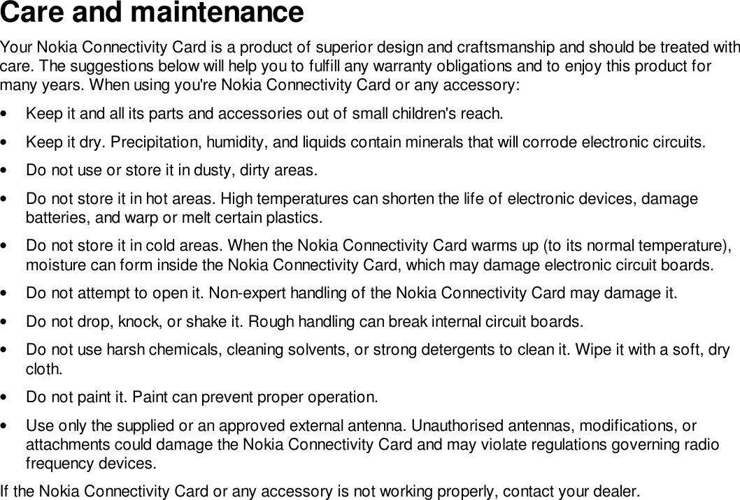 Care and maintenanceYour Nokia Connectivity Card is a product of superior design and craftsmanship and should be treated withcare. The suggestions below will help you to fulfill any warranty obligations and to enjoy this product formany years. When using you&apos;re Nokia Connectivity Card or any accessory:•  Keep it and all its parts and accessories out of small children&apos;s reach.•  Keep it dry. Precipitation, humidity, and liquids contain minerals that will corrode electronic circuits.•  Do not use or store it in dusty, dirty areas.•  Do not store it in hot areas. High temperatures can shorten the life of electronic devices, damagebatteries, and warp or melt certain plastics.•  Do not store it in cold areas. When the Nokia Connectivity Card warms up (to its normal temperature),moisture can form inside the Nokia Connectivity Card, which may damage electronic circuit boards.•  Do not attempt to open it. Non-expert handling of the Nokia Connectivity Card may damage it.•  Do not drop, knock, or shake it. Rough handling can break internal circuit boards.•  Do not use harsh chemicals, cleaning solvents, or strong detergents to clean it. Wipe it with a soft, drycloth.•  Do not paint it. Paint can prevent proper operation.•  Use only the supplied or an approved external antenna. Unauthorised antennas, modifications, orattachments could damage the Nokia Connectivity Card and may violate regulations governing radiofrequency devices.If the Nokia Connectivity Card or any accessory is not working properly, contact your dealer.