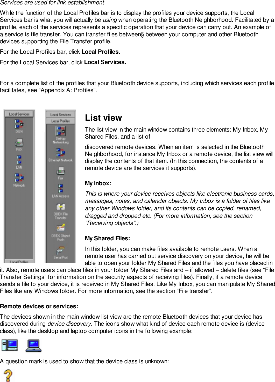 Services are used for link establishmentWhile the function of the Local Profiles bar is to display the profiles your device supports, the LocalServices bar is what you will actually be using when operating the Bluetooth Neighborhood. Facilitated by aprofile, each of the services represents a specific operation that your device can carry out. An example ofa service is file transfer. You can transfer files between§ between your computer and other Bluetoothdevices supporting the File Transfer profile.For the Local Profiles bar, click Local Profiles.For the Local Services bar, click Local Services.For a complete list of the profiles that your Bluetooth device supports, including which services each profilefacilitates, see “Appendix A: Profiles”.List viewThe list view in the main window contains three elements: My Inbox, MyShared Files, and a list ofdiscovered remote devices. When an item is selected in the BluetoothNeighborhood, for instance My Inbox or a remote device, the list view willdisplay the contents of that item. (In this connection, the contents of aremote device are the services it supports).My Inbox:This is where your device receives objects like electronic business cards,messages, notes, and calendar objects. My Inbox is a folder of files likeany other Windows folder, and its contents can be copied, renamed,dragged and dropped etc. (For more information, see the section“Receiving objects”.)My Shared Files:In this folder, you can make files available to remote users. When aremote user has carried out service discovery on your device, he will beable to open your folder My Shared Files and the files you have placed init. Also, remote users can place files in your folder My Shared Files and – if allowed – delete files (see “FileTransfer Settings” for information on the security aspects of receiving files). Finally, if a remote devicesends a file to your device, it is received in My Shared Files. Like My Inbox, you can manipulate My SharedFiles like any Windows folder. For more information, see the section “File transfer”.Remote devices or services:The devices shown in the main window list view are the remote Bluetooth devices that your device hasdiscovered during device discovery. The icons show what kind of device each remote device is (deviceclass), like the desktop and laptop computer icons in the following example:A question mark is used to show that the device class is unknown: