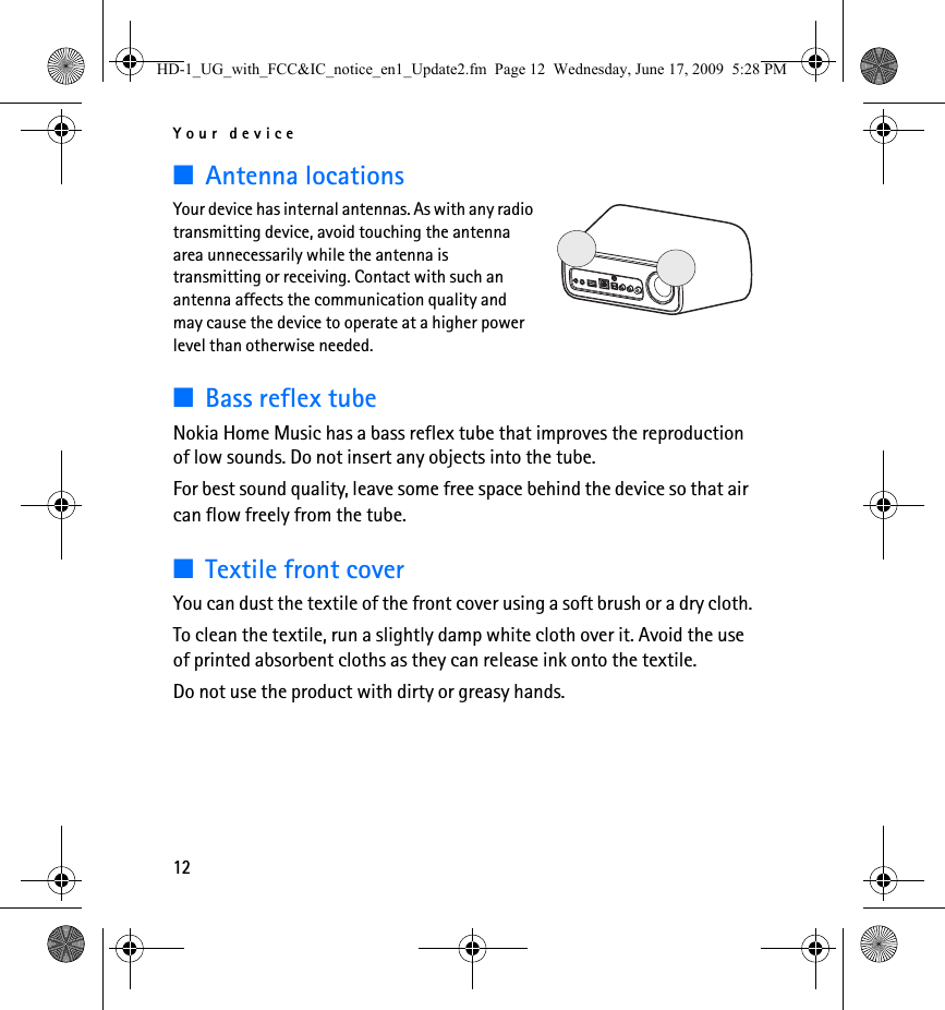 Your device12■Antenna locationsYour device has internal antennas. As with any radio transmitting device, avoid touching the antenna area unnecessarily while the antenna is transmitting or receiving. Contact with such an antenna affects the communication quality and may cause the device to operate at a higher power level than otherwise needed.■Bass reflex tubeNokia Home Music has a bass reflex tube that improves the reproduction of low sounds. Do not insert any objects into the tube.For best sound quality, leave some free space behind the device so that air can flow freely from the tube.■Textile front coverYou can dust the textile of the front cover using a soft brush or a dry cloth.To clean the textile, run a slightly damp white cloth over it. Avoid the use of printed absorbent cloths as they can release ink onto the textile.Do not use the product with dirty or greasy hands.HD-1_UG_with_FCC&amp;IC_notice_en1_Update2.fm  Page 12  Wednesday, June 17, 2009  5:28 PM