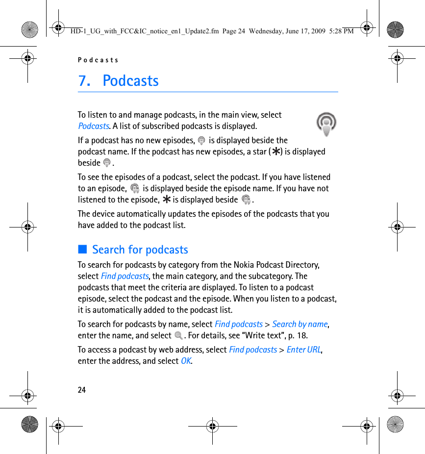Podcasts247. PodcastsTo listen to and manage podcasts, in the main view, select Podcasts. A list of subscribed podcasts is displayed.If a podcast has no new episodes,   is displayed beside the podcast name. If the podcast has new episodes, a star ( ) is displayed beside .To see the episodes of a podcast, select the podcast. If you have listened to an episode,   is displayed beside the episode name. If you have not listened to the episode,   is displayed beside  .The device automatically updates the episodes of the podcasts that you have added to the podcast list.■Search for podcastsTo search for podcasts by category from the Nokia Podcast Directory, select Find podcasts, the main category, and the subcategory. The podcasts that meet the criteria are displayed. To listen to a podcast episode, select the podcast and the episode. When you listen to a podcast, it is automatically added to the podcast list.To search for podcasts by name, select Find podcasts &gt; Search by name, enter the name, and select  . For details, see “Write text”, p. 18.To access a podcast by web address, select Find podcasts &gt; Enter URL, enter the address, and select OK.HD-1_UG_with_FCC&amp;IC_notice_en1_Update2.fm  Page 24  Wednesday, June 17, 2009  5:28 PM