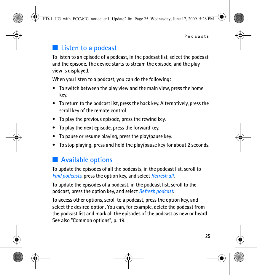 Podcasts25■Listen to a podcastTo listen to an episode of a podcast, in the podcast list, select the podcast and the episode. The device starts to stream the episode, and the play view is displayed.When you listen to a podcast, you can do the following:• To switch between the play view and the main view, press the home key.• To return to the podcast list, press the back key. Alternatively, press the scroll key of the remote control.• To play the previous episode, press the rewind key.• To play the next episode, press the forward key.• To pause or resume playing, press the play/pause key.• To stop playing, press and hold the play/pause key for about 2 seconds.■Available optionsTo update the episodes of all the podcasts, in the podcast list, scroll to Find podcasts, press the option key, and select Refresh all.To update the episodes of a podcast, in the podcast list, scroll to the podcast, press the option key, and select Refresh podcast.To access other options, scroll to a podcast, press the option key, and select the desired option. You can, for example, delete the podcast from the podcast list and mark all the episodes of the podcast as new or heard. See also “Common options”, p. 19.HD-1_UG_with_FCC&amp;IC_notice_en1_Update2.fm  Page 25  Wednesday, June 17, 2009  5:28 PM