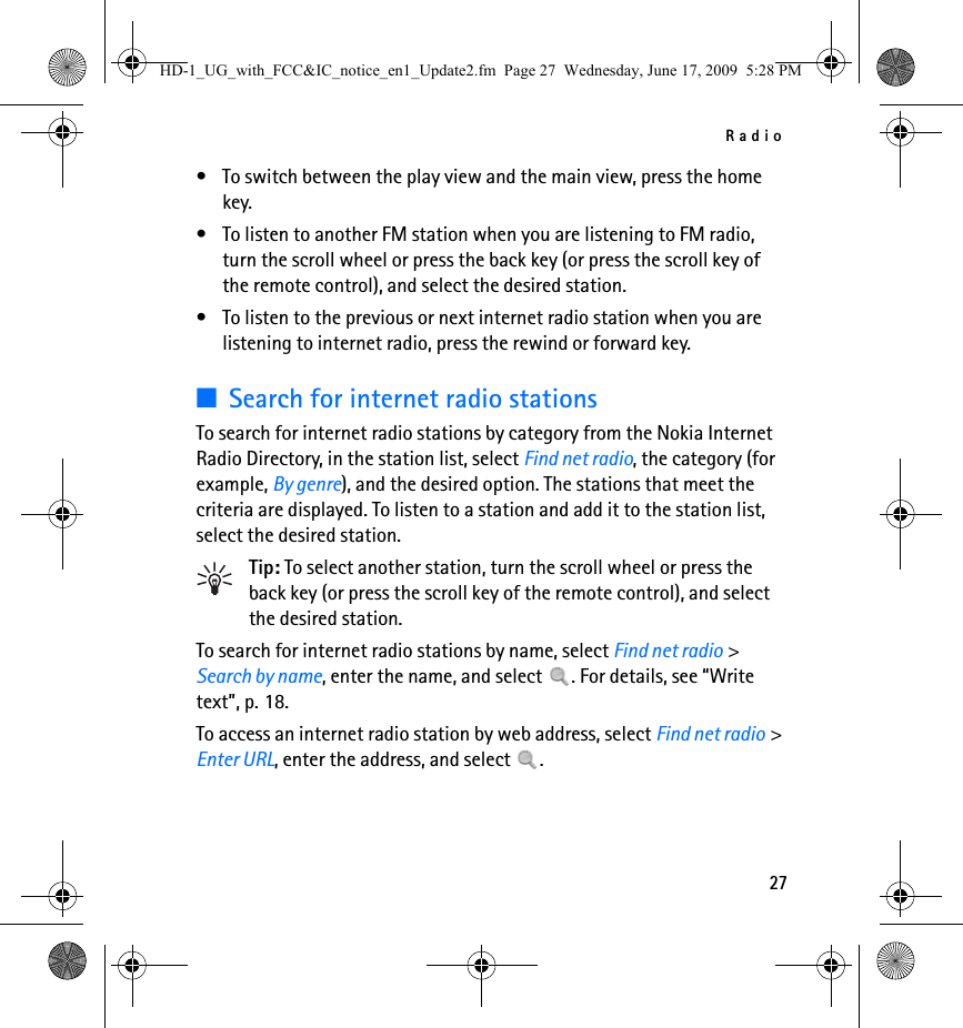 Radio27• To switch between the play view and the main view, press the home key.• To listen to another FM station when you are listening to FM radio, turn the scroll wheel or press the back key (or press the scroll key of the remote control), and select the desired station.• To listen to the previous or next internet radio station when you are listening to internet radio, press the rewind or forward key.■Search for internet radio stationsTo search for internet radio stations by category from the Nokia Internet Radio Directory, in the station list, select Find net radio, the category (for example, By genre), and the desired option. The stations that meet the criteria are displayed. To listen to a station and add it to the station list, select the desired station.Tip: To select another station, turn the scroll wheel or press the back key (or press the scroll key of the remote control), and select the desired station.To search for internet radio stations by name, select Find net radio &gt; Search by name, enter the name, and select  . For details, see “Write text”, p. 18.To access an internet radio station by web address, select Find net radio &gt; Enter URL, enter the address, and select  .HD-1_UG_with_FCC&amp;IC_notice_en1_Update2.fm  Page 27  Wednesday, June 17, 2009  5:28 PM