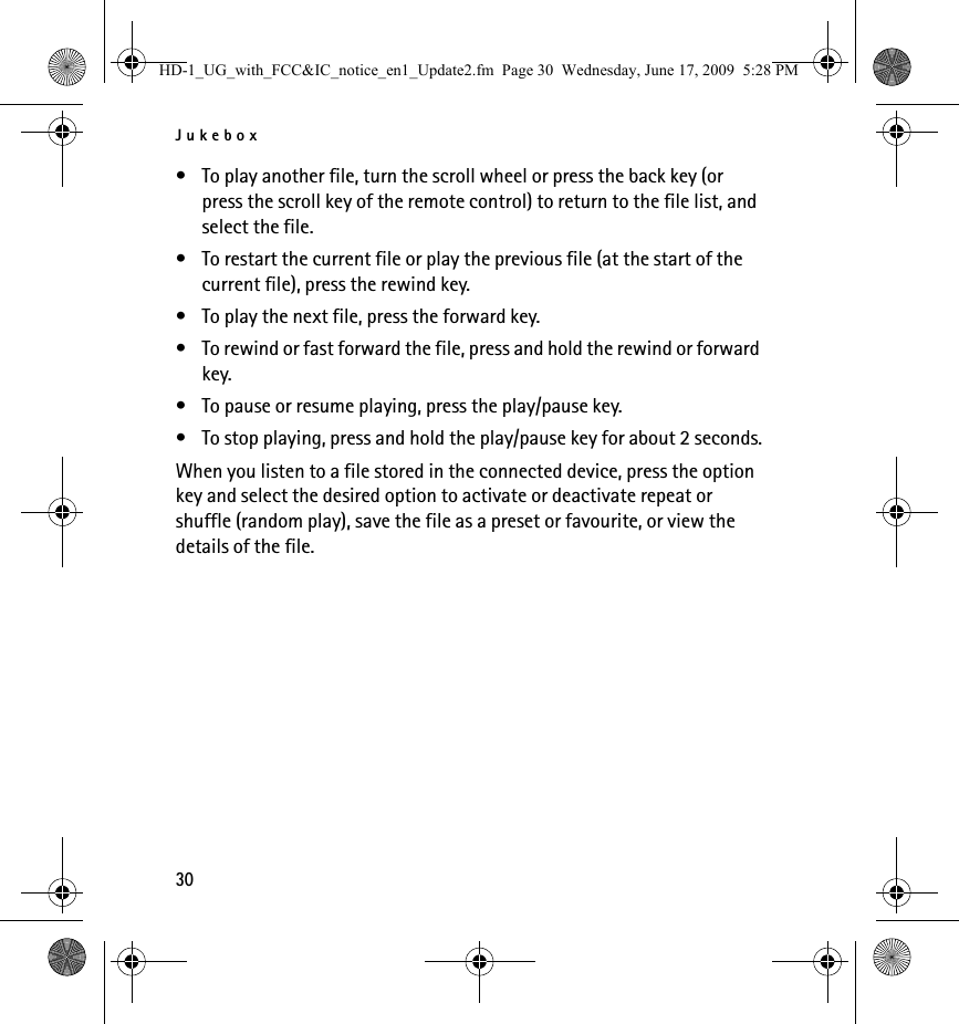 Jukebox30• To play another file, turn the scroll wheel or press the back key (or press the scroll key of the remote control) to return to the file list, and select the file.• To restart the current file or play the previous file (at the start of the current file), press the rewind key.• To play the next file, press the forward key.• To rewind or fast forward the file, press and hold the rewind or forward key.• To pause or resume playing, press the play/pause key.• To stop playing, press and hold the play/pause key for about 2 seconds.When you listen to a file stored in the connected device, press the option key and select the desired option to activate or deactivate repeat or shuffle (random play), save the file as a preset or favourite, or view the details of the file.HD-1_UG_with_FCC&amp;IC_notice_en1_Update2.fm  Page 30  Wednesday, June 17, 2009  5:28 PM