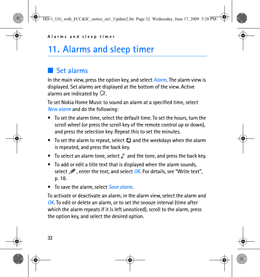 Alarms and sleep timer3211. Alarms and sleep timer■Set alarmsIn the main view, press the option key, and select Alarm. The alarm view is displayed. Set alarms are displayed at the bottom of the view. Active alarms are indicated by  .To set Nokia Home Music to sound an alarm at a specified time, select New alarm and do the following:• To set the alarm time, select the default time. To set the hours, turn the scroll wheel (or press the scroll key of the remote control up or down), and press the selection key. Repeat this to set the minutes.• To set the alarm to repeat, select   and the weekdays when the alarm is repeated, and press the back key.• To select an alarm tone, select   and the tone, and press the back key.• To add or edit a title text that is displayed when the alarm sounds, select  , enter the text, and select OK. For details, see “Write text”, p. 18.• To save the alarm, select Save alarm.To activate or deactivate an alarm, in the alarm view, select the alarm and OK. To edit or delete an alarm, or to set the snooze interval (time after which the alarm repeats if it is left unnoticed), scroll to the alarm, press the option key, and select the desired option.HD-1_UG_with_FCC&amp;IC_notice_en1_Update2.fm  Page 32  Wednesday, June 17, 2009  5:28 PM