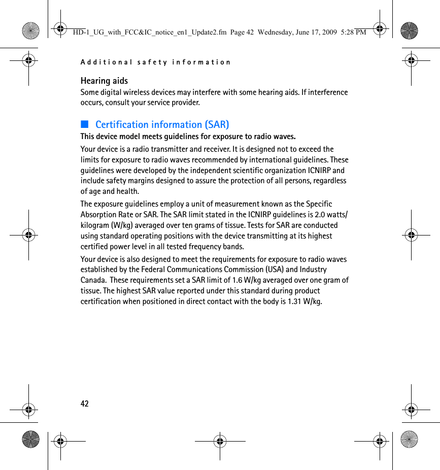 Additional safety information42Hearing aidsSome digital wireless devices may interfere with some hearing aids. If interference occurs, consult your service provider.■Certification information (SAR)This device model meets guidelines for exposure to radio waves.Your device is a radio transmitter and receiver. It is designed not to exceed the limits for exposure to radio waves recommended by international guidelines. These guidelines were developed by the independent scientific organization ICNIRP and include safety margins designed to assure the protection of all persons, regardless of age and health.The exposure guidelines employ a unit of measurement known as the Specific Absorption Rate or SAR. The SAR limit stated in the ICNIRP guidelines is 2.0 watts/kilogram (W/kg) averaged over ten grams of tissue. Tests for SAR are conducted using standard operating positions with the device transmitting at its highest certified power level in all tested frequency bands.Your device is also designed to meet the requirements for exposure to radio waves established by the Federal Communications Commission (USA) and Industry Canada.  These requirements set a SAR limit of 1.6 W/kg averaged over one gram of tissue. The highest SAR value reported under this standard during product certification when positioned in direct contact with the body is 1.31 W/kg.HD-1_UG_with_FCC&amp;IC_notice_en1_Update2.fm  Page 42  Wednesday, June 17, 2009  5:28 PM