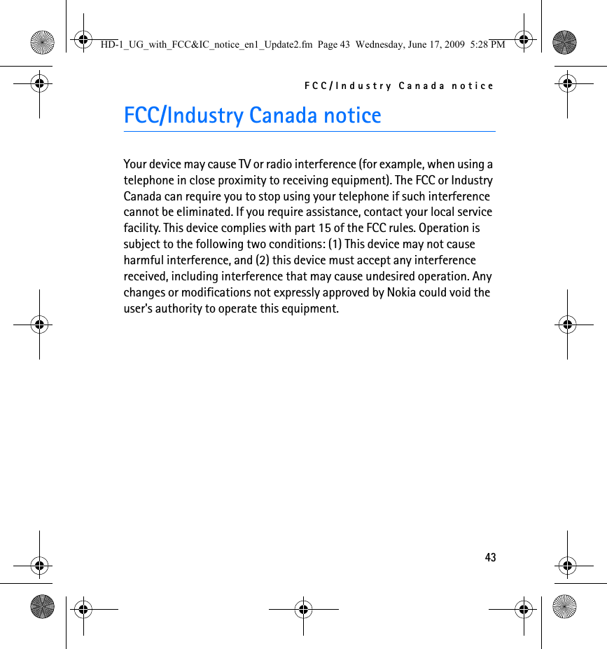 FCC/Industry Canada notice43FCC/Industry Canada noticeYour device may cause TV or radio interference (for example, when using a telephone in close proximity to receiving equipment). The FCC or Industry Canada can require you to stop using your telephone if such interference cannot be eliminated. If you require assistance, contact your local service facility. This device complies with part 15 of the FCC rules. Operation is subject to the following two conditions: (1) This device may not cause harmful interference, and (2) this device must accept any interference received, including interference that may cause undesired operation. Any changes or modifications not expressly approved by Nokia could void the user&apos;s authority to operate this equipment.HD-1_UG_with_FCC&amp;IC_notice_en1_Update2.fm  Page 43  Wednesday, June 17, 2009  5:28 PM