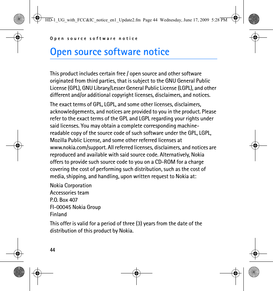 Open source software notice44Open source software noticeThis product includes certain free / open source and other software originated from third parties, that is subject to the GNU General Public License (GPL), GNU Library/Lesser General Public License (LGPL), and other different and/or additional copyright licenses, disclaimers, and notices.The exact terms of GPL, LGPL, and some other licenses, disclaimers, acknowledgements, and notices are provided to you in the product. Please refer to the exact terms of the GPL and LGPL regarding your rights under said licenses. You may obtain a complete corresponding machine-readable copy of the source code of such software under the GPL, LGPL, Mozilla Public License, and some other referred licenses at www.nokia.com/support. All referred licenses, disclaimers, and notices are reproduced and available with said source code. Alternatively, Nokia offers to provide such source code to you on a CD-ROM for a charge covering the cost of performing such distribution, such as the cost of media, shipping, and handling, upon written request to Nokia at:Nokia CorporationAccessories teamP.O. Box 407FI-00045 Nokia GroupFinlandThis offer is valid for a period of three (3) years from the date of the distribution of this product by Nokia. HD-1_UG_with_FCC&amp;IC_notice_en1_Update2.fm  Page 44  Wednesday, June 17, 2009  5:28 PM