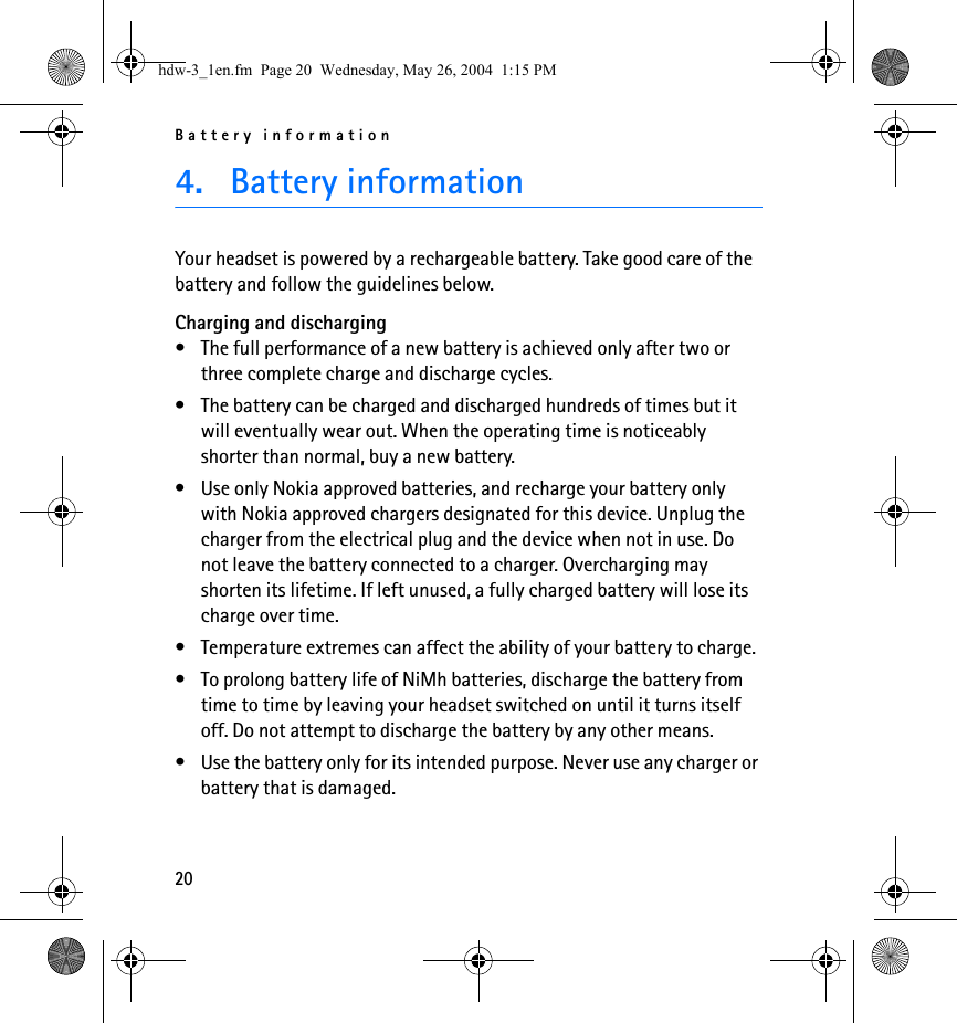 Battery information204. Battery informationYour headset is powered by a rechargeable battery. Take good care of the battery and follow the guidelines below.Charging and discharging• The full performance of a new battery is achieved only after two or three complete charge and discharge cycles.• The battery can be charged and discharged hundreds of times but it will eventually wear out. When the operating time is noticeably shorter than normal, buy a new battery.• Use only Nokia approved batteries, and recharge your battery only with Nokia approved chargers designated for this device. Unplug the charger from the electrical plug and the device when not in use. Do not leave the battery connected to a charger. Overcharging may shorten its lifetime. If left unused, a fully charged battery will lose its charge over time.• Temperature extremes can affect the ability of your battery to charge.• To prolong battery life of NiMh batteries, discharge the battery from time to time by leaving your headset switched on until it turns itself off. Do not attempt to discharge the battery by any other means.• Use the battery only for its intended purpose. Never use any charger or battery that is damaged.hdw-3_1en.fm  Page 20  Wednesday, May 26, 2004  1:15 PM