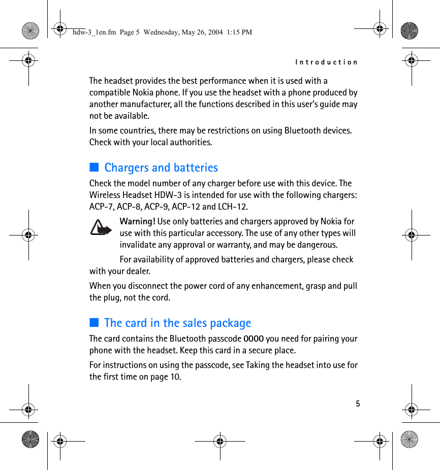Introduction5The headset provides the best performance when it is used with a compatible Nokia phone. If you use the headset with a phone produced by another manufacturer, all the functions described in this user’s guide may not be available.In some countries, there may be restrictions on using Bluetooth devices. Check with your local authorities.■Chargers and batteriesCheck the model number of any charger before use with this device. The Wireless Headset HDW-3 is intended for use with the following chargers: ACP-7, ACP-8, ACP-9, ACP-12 and LCH-12. Warning! Use only batteries and chargers approved by Nokia for use with this particular accessory. The use of any other types will invalidate any approval or warranty, and may be dangerous.For availability of approved batteries and chargers, please check with your dealer.When you disconnect the power cord of any enhancement, grasp and pull the plug, not the cord.■The card in the sales packageThe card contains the Bluetooth passcode 0000 you need for pairing your phone with the headset. Keep this card in a secure place.For instructions on using the passcode, see Taking the headset into use for the first time on page 10.hdw-3_1en.fm  Page 5  Wednesday, May 26, 2004  1:15 PM