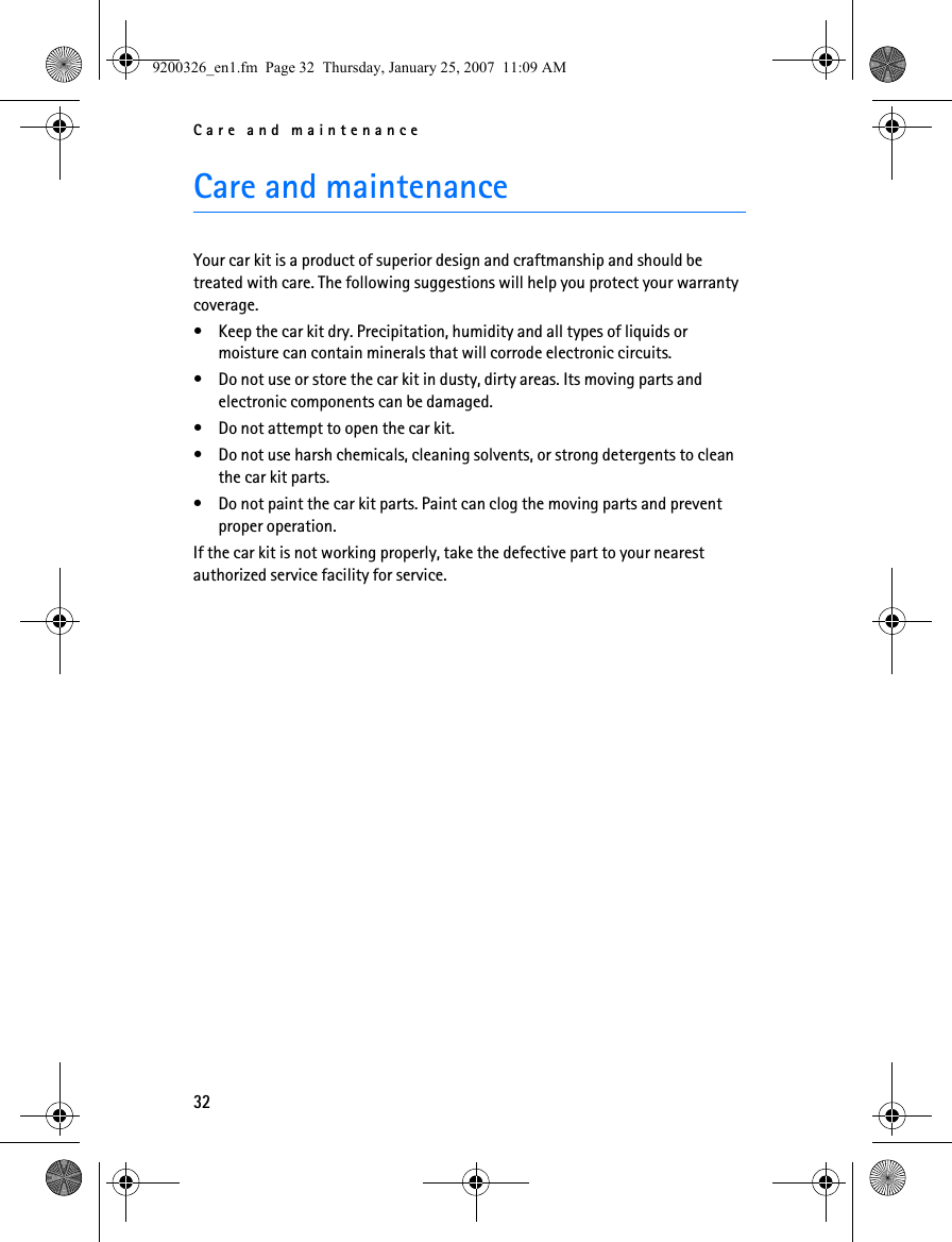 Care and maintenance32Care and maintenanceYour car kit is a product of superior design and craftmanship and should be treated with care. The following suggestions will help you protect your warranty coverage.• Keep the car kit dry. Precipitation, humidity and all types of liquids or moisture can contain minerals that will corrode electronic circuits.• Do not use or store the car kit in dusty, dirty areas. Its moving parts and electronic components can be damaged.• Do not attempt to open the car kit.• Do not use harsh chemicals, cleaning solvents, or strong detergents to clean the car kit parts. • Do not paint the car kit parts. Paint can clog the moving parts and prevent proper operation.If the car kit is not working properly, take the defective part to your nearest authorized service facility for service.9200326_en1.fm  Page 32  Thursday, January 25, 2007  11:09 AM