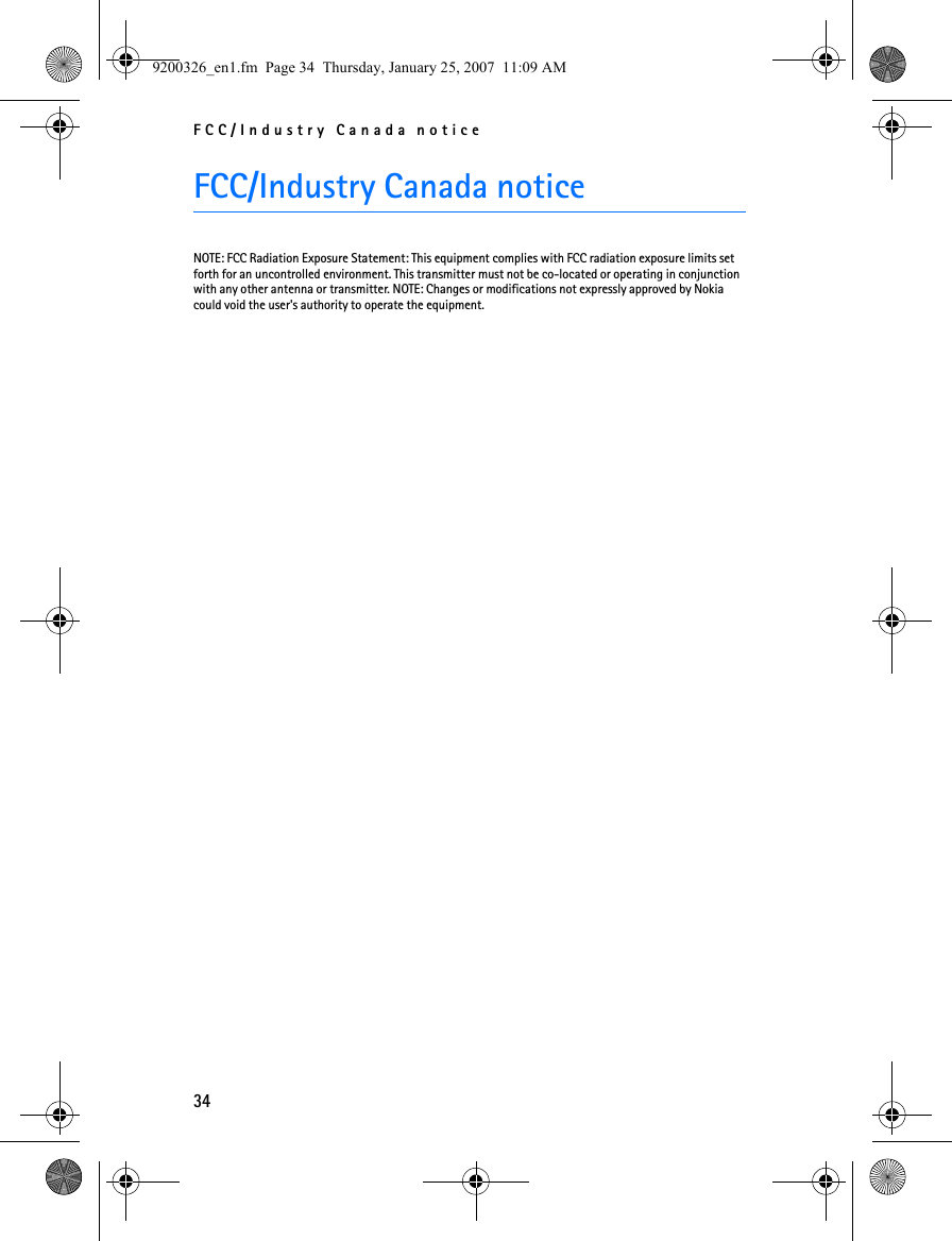 FCC/Industry Canada notice34FCC/Industry Canada noticeNOTE: FCC Radiation Exposure Statement: This equipment complies with FCC radiation exposure limits set forth for an uncontrolled environment. This transmitter must not be co-located or operating in conjunction with any other antenna or transmitter. NOTE: Changes or modifications not expressly approved by Nokia could void the user&apos;s authority to operate the equipment.9200326_en1.fm  Page 34  Thursday, January 25, 2007  11:09 AM