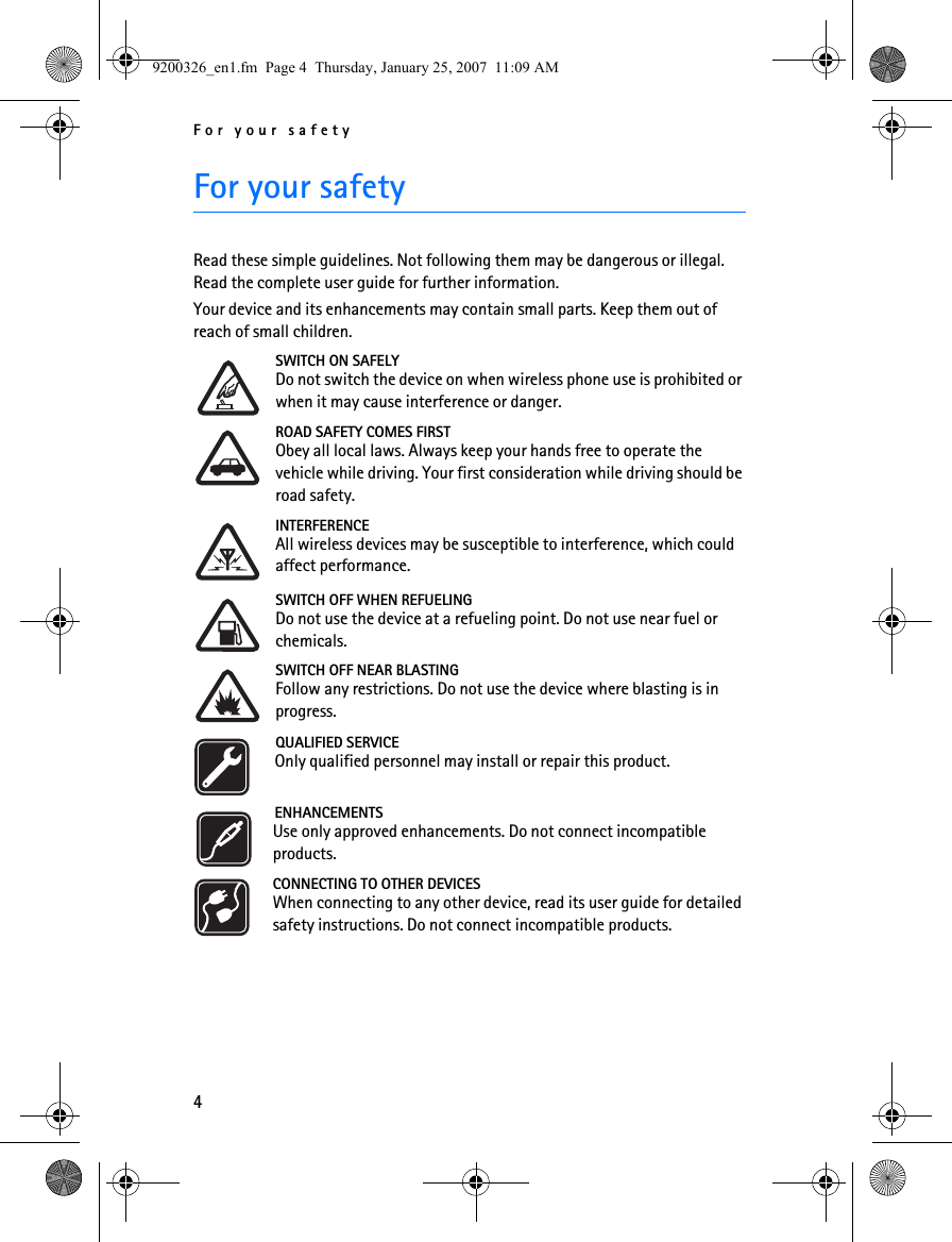 For your safety4For your safetyRead these simple guidelines. Not following them may be dangerous or illegal. Read the complete user guide for further information.Your device and its enhancements may contain small parts. Keep them out of reach of small children.SWITCH ON SAFELYDo not switch the device on when wireless phone use is prohibited or when it may cause interference or danger.ROAD SAFETY COMES FIRSTObey all local laws. Always keep your hands free to operate the vehicle while driving. Your first consideration while driving should be road safety.INTERFERENCEAll wireless devices may be susceptible to interference, which could affect performance.SWITCH OFF WHEN REFUELINGDo not use the device at a refueling point. Do not use near fuel or chemicals.SWITCH OFF NEAR BLASTINGFollow any restrictions. Do not use the device where blasting is in progress. QUALIFIED SERVICEOnly qualified personnel may install or repair this product.ENHANCEMENTSUse only approved enhancements. Do not connect incompatible products.CONNECTING TO OTHER DEVICESWhen connecting to any other device, read its user guide for detailed safety instructions. Do not connect incompatible products.9200326_en1.fm  Page 4  Thursday, January 25, 2007  11:09 AM