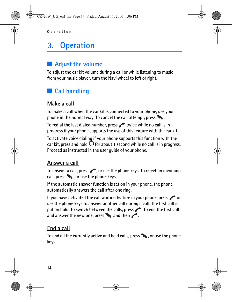 Operation143. Operation■Adjust the volumeTo adjust the car kit volume during a call or while listening to music from your music player, turn the Navi wheel to left or right.■Call handlingMake a callTo make a call when the car kit is connected to your phone, use your phone in the normal way. To cancel the call attempt, press  .To redial the last dialed number, press   twice while no call is in progress if your phone supports the use of this feature with the car kit.To activate voice dialing if your phone supports this function with the car kit, press and hold   for about 1 second while no call is in progress. Proceed as instructed in the user guide of your phone.Answer a callTo answer a call, press  , or use the phone keys. To reject an incoming call, press  , or use the phone keys.If the automatic answer function is set on in your phone, the phone automatically answers the call after one ring.If you have activated the call waiting feature in your phone, press   or use the phone keys to answer another call during a call. The first call is put on hold. To switch between the calls, press  . To end the first call and answer the new one, press   and then  .End a callTo end all the currently active and held calls, press  , or use the phone keys.CK-20W_UG_en1.fm  Page 14  Friday, August 11, 2006  1:06 PM