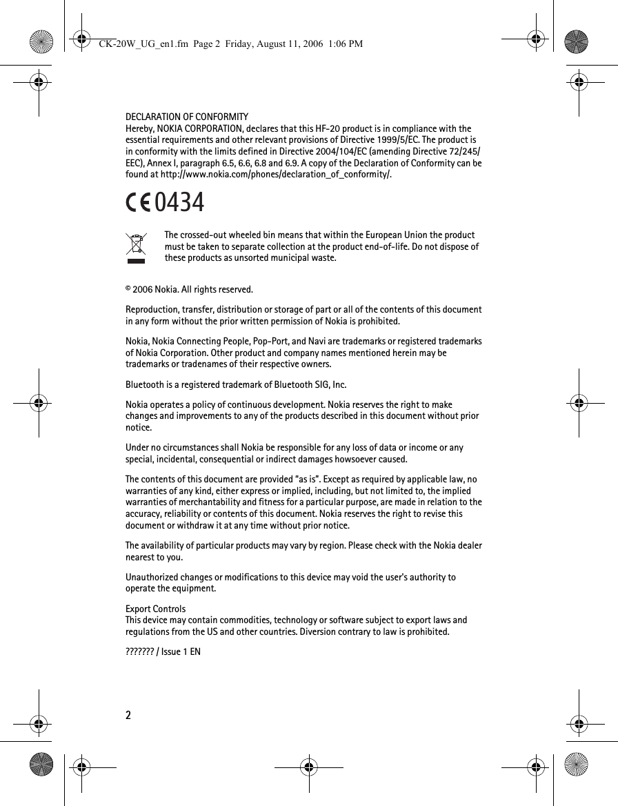 2DECLARATION OF CONFORMITYHereby, NOKIA CORPORATION, declares that this HF-20 product is in compliance with the essential requirements and other relevant provisions of Directive 1999/5/EC. The product is in conformity with the limits defined in Directive 2004/104/EC (amending Directive 72/245/EEC), Annex I, paragraph 6.5, 6.6, 6.8 and 6.9. A copy of the Declaration of Conformity can be found at http://www.nokia.com/phones/declaration_of_conformity/.The crossed-out wheeled bin means that within the European Union the product must be taken to separate collection at the product end-of-life. Do not dispose of these products as unsorted municipal waste.© 2006 Nokia. All rights reserved.Reproduction, transfer, distribution or storage of part or all of the contents of this document in any form without the prior written permission of Nokia is prohibited.Nokia, Nokia Connecting People, Pop-Port, and Navi are trademarks or registered trademarks of Nokia Corporation. Other product and company names mentioned herein may be trademarks or tradenames of their respective owners.Bluetooth is a registered trademark of Bluetooth SIG, Inc.Nokia operates a policy of continuous development. Nokia reserves the right to make changes and improvements to any of the products described in this document without prior notice.Under no circumstances shall Nokia be responsible for any loss of data or income or any special, incidental, consequential or indirect damages howsoever caused.The contents of this document are provided “as is”. Except as required by applicable law, no warranties of any kind, either express or implied, including, but not limited to, the implied warranties of merchantability and fitness for a particular purpose, are made in relation to the accuracy, reliability or contents of this document. Nokia reserves the right to revise this document or withdraw it at any time without prior notice.The availability of particular products may vary by region. Please check with the Nokia dealer nearest to you.Unauthorized changes or modifications to this device may void the user&apos;s authority to operate the equipment.Export ControlsThis device may contain commodities, technology or software subject to export laws and regulations from the US and other countries. Diversion contrary to law is prohibited.??????? / Issue 1 EN0434CK-20W_UG_en1.fm  Page 2  Friday, August 11, 2006  1:06 PM