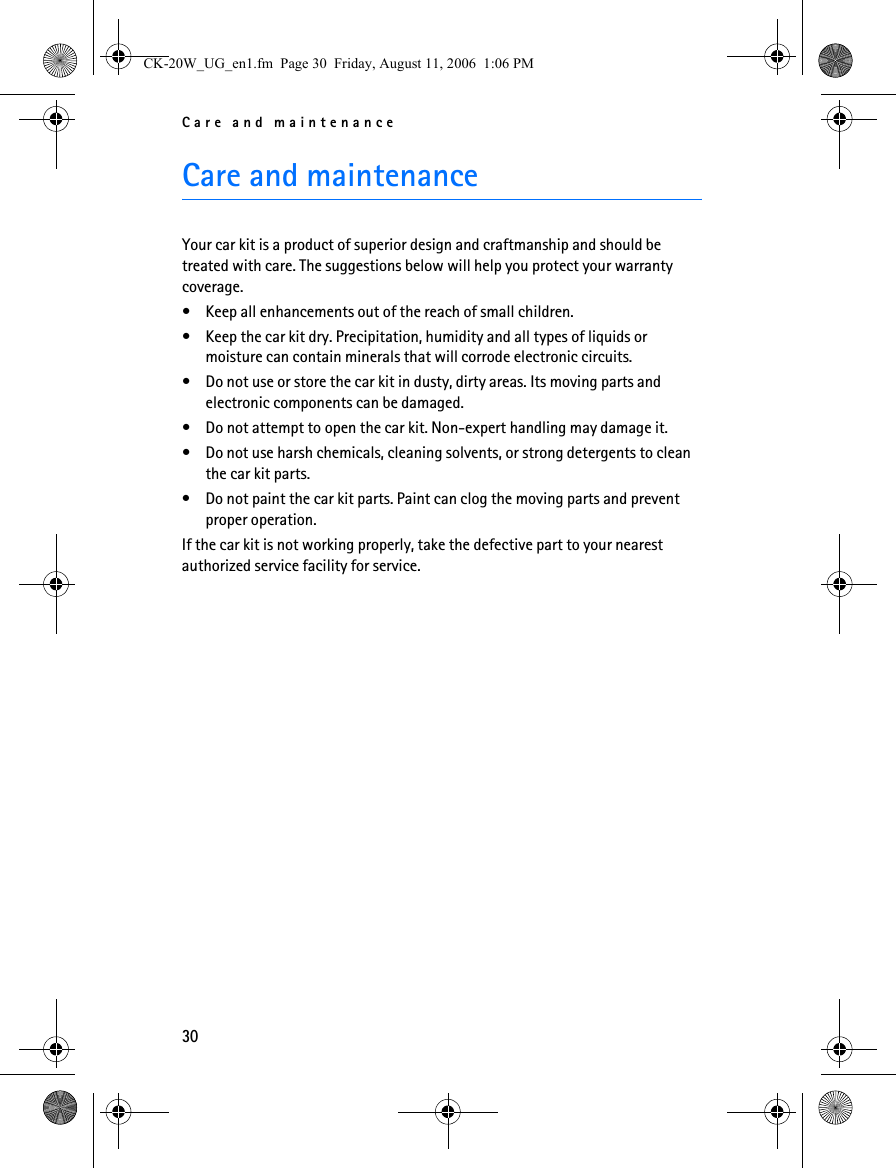 Care and maintenance30Care and maintenance Your car kit is a product of superior design and craftmanship and should be treated with care. The suggestions below will help you protect your warranty coverage.• Keep all enhancements out of the reach of small children.• Keep the car kit dry. Precipitation, humidity and all types of liquids or moisture can contain minerals that will corrode electronic circuits.• Do not use or store the car kit in dusty, dirty areas. Its moving parts and electronic components can be damaged.• Do not attempt to open the car kit. Non-expert handling may damage it.• Do not use harsh chemicals, cleaning solvents, or strong detergents to clean the car kit parts. • Do not paint the car kit parts. Paint can clog the moving parts and prevent proper operation.If the car kit is not working properly, take the defective part to your nearest authorized service facility for service.CK-20W_UG_en1.fm  Page 30  Friday, August 11, 2006  1:06 PM