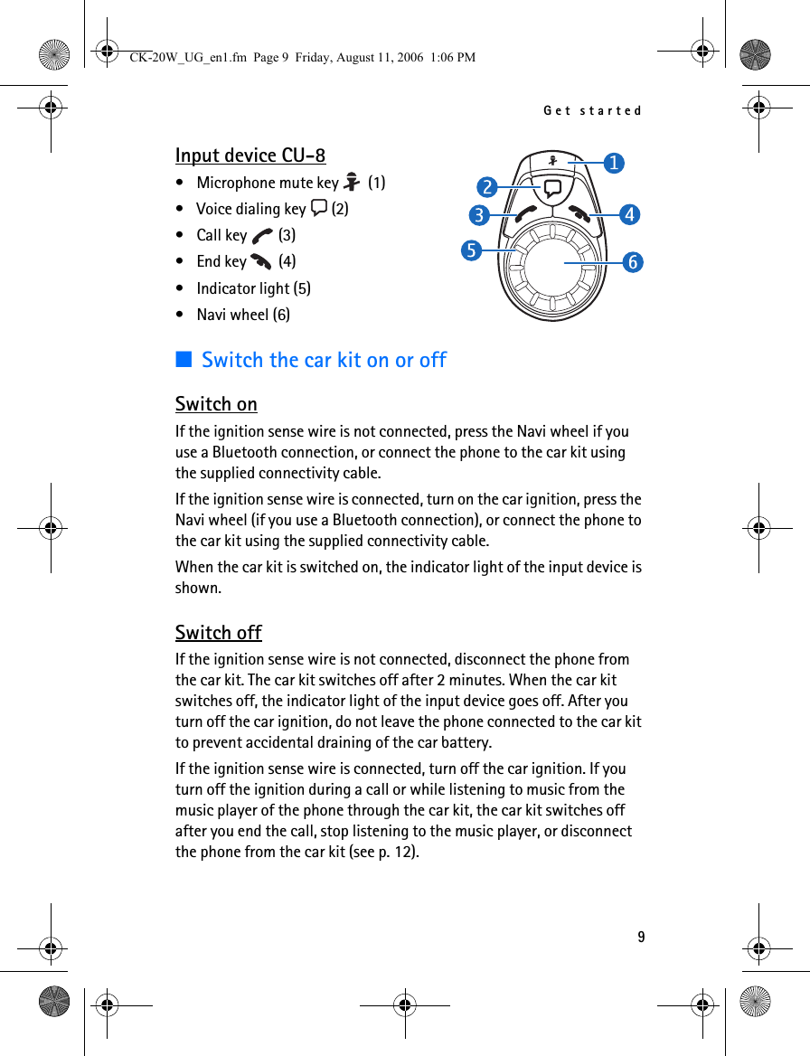 Get started9Input device CU-8• Microphone mute key   (1)• Voice dialing key   (2)• Call key   (3)• End key   (4)• Indicator light (5)•Navi wheel (6)■Switch the car kit on or offSwitch onIf the ignition sense wire is not connected, press the Navi wheel if you use a Bluetooth connection, or connect the phone to the car kit using the supplied connectivity cable.If the ignition sense wire is connected, turn on the car ignition, press the Navi wheel (if you use a Bluetooth connection), or connect the phone to the car kit using the supplied connectivity cable.When the car kit is switched on, the indicator light of the input device is shown.Switch offIf the ignition sense wire is not connected, disconnect the phone from the car kit. The car kit switches off after 2 minutes. When the car kit switches off, the indicator light of the input device goes off. After you turn off the car ignition, do not leave the phone connected to the car kit to prevent accidental draining of the car battery.If the ignition sense wire is connected, turn off the car ignition. If you turn off the ignition during a call or while listening to music from the music player of the phone through the car kit, the car kit switches off after you end the call, stop listening to the music player, or disconnect the phone from the car kit (see p. 12).CK-20W_UG_en1.fm  Page 9  Friday, August 11, 2006  1:06 PM