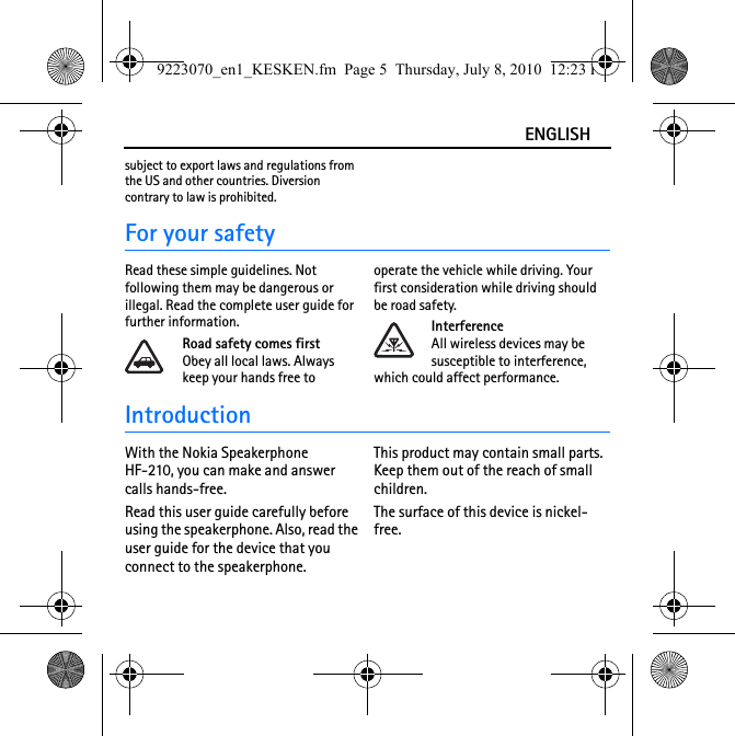 ENGLISHsubject to export laws and regulations from the US and other countries. Diversion contrary to law is prohibited.For your safetyRead these simple guidelines. Not following them may be dangerous or illegal. Read the complete user guide for further information.Road safety comes firstObey all local laws. Always keep your hands free to operate the vehicle while driving. Your first consideration while driving should be road safety.InterferenceAll wireless devices may be susceptible to interference, which could affect performance.IntroductionWith the Nokia Speakerphone HF-210, you can make and answer calls hands-free.Read this user guide carefully before using the speakerphone. Also, read the user guide for the device that you connect to the speakerphone.This product may contain small parts. Keep them out of the reach of small children.The surface of this device is nickel-free.9223070_en1_KESKEN.fm  Page 5  Thursday, July 8, 2010  12:23 PM