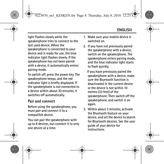 ENGLISHlight flashes slowly while the speakerphone tries to connect to the last used device. When the speakerphone is connected to your device and is ready for use, the blue indicator light flashes slowly. If the speakerphone has not been paired with a device, it automatically enters pairing mode.To switch off, press the power key. The speakerphone beeps, and the red indicator light is briefly displayed. If the speakerphone is not connected to a device within about 30 minutes, it switches off automatically.Pair and connectBefore using the speakerphone, you must pair and connect it to a compatible device.You can pair the speakerphone with up to 8 devices, but connect it to only one device at a time.1. Make sure your mobile device is switched on.2. If you have not previously paired the speakerphone with a device, switch on the speakerphone. The speakerphone enters pairing mode, and the blue indicator light starts to flash quickly.If you have previously paired the speakerphone with a device, make sure the Bluetooth function is deactivated in the current device or the device is not within 10 metres (33 feet) of the speakerphone. Then switch off the speakerphone, and switch it on again.3. Within about 3 minutes, activate the Bluetooth feature on your device, and set the device to search for Bluetooth devices. See the user guide of your device for instructions.9223070_en1_KESKEN.fm  Page 8  Thursday, July 8, 2010  12:23 PM