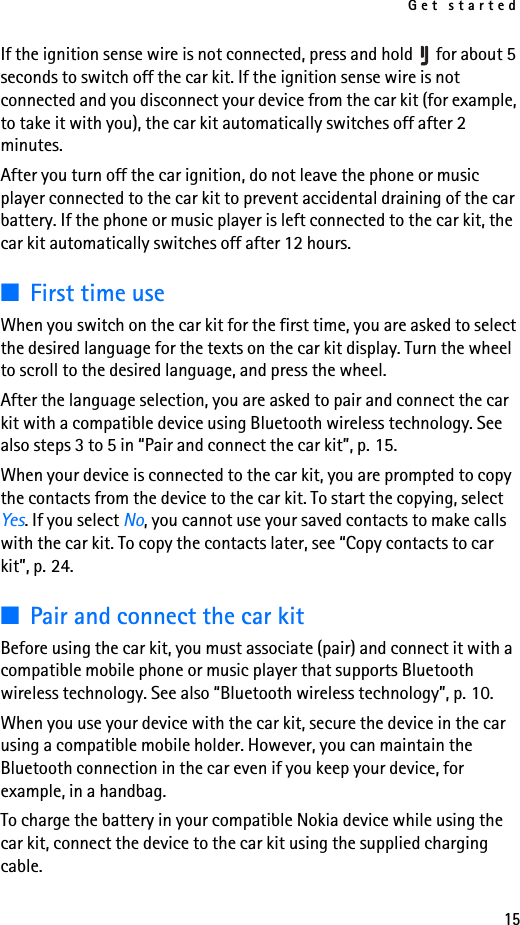 Get started15If the ignition sense wire is not connected, press and hold   for about 5 seconds to switch off the car kit. If the ignition sense wire is not connected and you disconnect your device from the car kit (for example, to take it with you), the car kit automatically switches off after 2 minutes.After you turn off the car ignition, do not leave the phone or music player connected to the car kit to prevent accidental draining of the car battery. If the phone or music player is left connected to the car kit, the car kit automatically switches off after 12 hours.■First time useWhen you switch on the car kit for the first time, you are asked to select the desired language for the texts on the car kit display. Turn the wheel to scroll to the desired language, and press the wheel. After the language selection, you are asked to pair and connect the car kit with a compatible device using Bluetooth wireless technology. See also steps 3 to 5 in “Pair and connect the car kit”, p. 15.When your device is connected to the car kit, you are prompted to copy the contacts from the device to the car kit. To start the copying, select Yes. If you select No, you cannot use your saved contacts to make calls with the car kit. To copy the contacts later, see “Copy contacts to car kit”, p. 24.■Pair and connect the car kitBefore using the car kit, you must associate (pair) and connect it with a compatible mobile phone or music player that supports Bluetooth wireless technology. See also “Bluetooth wireless technology”, p. 10.When you use your device with the car kit, secure the device in the car using a compatible mobile holder. However, you can maintain the Bluetooth connection in the car even if you keep your device, for example, in a handbag.To charge the battery in your compatible Nokia device while using the car kit, connect the device to the car kit using the supplied charging cable.