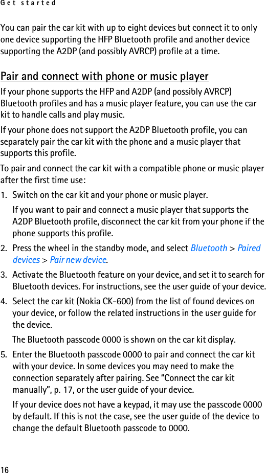 Get started16You can pair the car kit with up to eight devices but connect it to only one device supporting the HFP Bluetooth profile and another device supporting the A2DP (and possibly AVRCP) profile at a time.Pair and connect with phone or music playerIf your phone supports the HFP and A2DP (and possibly AVRCP) Bluetooth profiles and has a music player feature, you can use the car kit to handle calls and play music.If your phone does not support the A2DP Bluetooth profile, you can separately pair the car kit with the phone and a music player that supports this profile.To pair and connect the car kit with a compatible phone or music player after the first time use:1. Switch on the car kit and your phone or music player.If you want to pair and connect a music player that supports the A2DP Bluetooth profile, disconnect the car kit from your phone if the phone supports this profile.2. Press the wheel in the standby mode, and select Bluetooth &gt; Paired devices &gt; Pair new device.3. Activate the Bluetooth feature on your device, and set it to search for Bluetooth devices. For instructions, see the user guide of your device.4. Select the car kit (Nokia CK-600) from the list of found devices on your device, or follow the related instructions in the user guide for the device.The Bluetooth passcode 0000 is shown on the car kit display.5. Enter the Bluetooth passcode 0000 to pair and connect the car kit with your device. In some devices you may need to make the connection separately after pairing. See “Connect the car kit manually”, p. 17, or the user guide of your device.If your device does not have a keypad, it may use the passcode 0000 by default. If this is not the case, see the user guide of the device to change the default Bluetooth passcode to 0000.