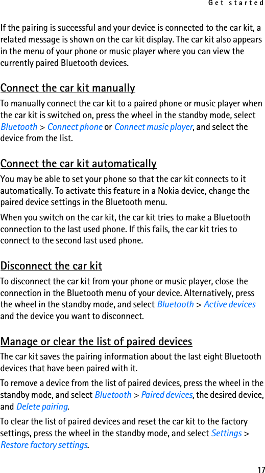Get started17If the pairing is successful and your device is connected to the car kit, a related message is shown on the car kit display. The car kit also appears in the menu of your phone or music player where you can view the currently paired Bluetooth devices.Connect the car kit manuallyTo manually connect the car kit to a paired phone or music player when the car kit is switched on, press the wheel in the standby mode, select Bluetooth &gt; Connect phone or Connect music player, and select the device from the list.Connect the car kit automaticallyYou may be able to set your phone so that the car kit connects to it automatically. To activate this feature in a Nokia device, change the paired device settings in the Bluetooth menu.When you switch on the car kit, the car kit tries to make a Bluetooth connection to the last used phone. If this fails, the car kit tries to connect to the second last used phone.Disconnect the car kitTo disconnect the car kit from your phone or music player, close the connection in the Bluetooth menu of your device. Alternatively, press the wheel in the standby mode, and select Bluetooth &gt; Active devices and the device you want to disconnect.Manage or clear the list of paired devicesThe car kit saves the pairing information about the last eight Bluetooth devices that have been paired with it.To remove a device from the list of paired devices, press the wheel in the standby mode, and select Bluetooth &gt; Paired devices, the desired device, and Delete pairing.To clear the list of paired devices and reset the car kit to the factory settings, press the wheel in the standby mode, and select Settings &gt; Restore factory settings.