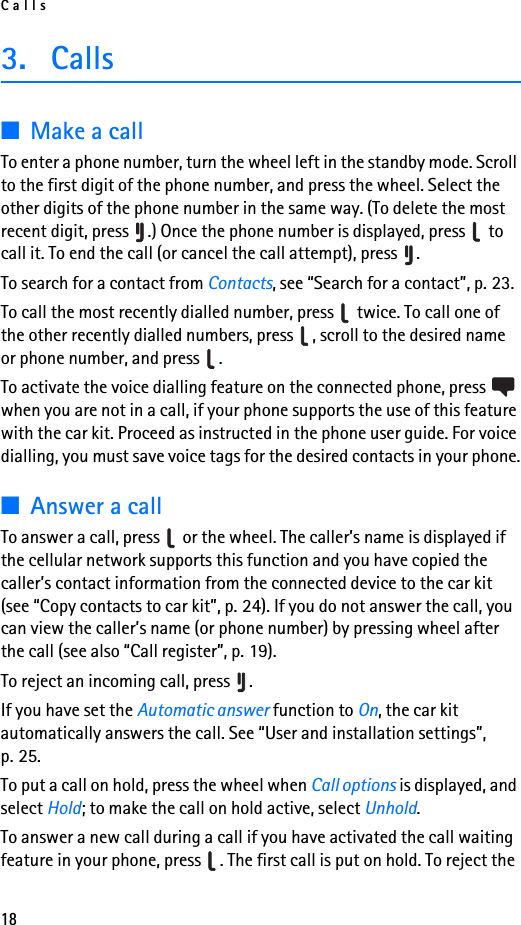 Calls183. Calls■Make a callTo enter a phone number, turn the wheel left in the standby mode. Scroll to the first digit of the phone number, and press the wheel. Select the other digits of the phone number in the same way. (To delete the most recent digit, press  .) Once the phone number is displayed, press   to call it. To end the call (or cancel the call attempt), press  .To search for a contact from Contacts, see “Search for a contact”, p. 23.To call the most recently dialled number, press   twice. To call one of the other recently dialled numbers, press  , scroll to the desired name or phone number, and press  .To activate the voice dialling feature on the connected phone, press   when you are not in a call, if your phone supports the use of this feature with the car kit. Proceed as instructed in the phone user guide. For voice dialling, you must save voice tags for the desired contacts in your phone.■Answer a callTo answer a call, press   or the wheel. The caller’s name is displayed if the cellular network supports this function and you have copied the caller’s contact information from the connected device to the car kit (see “Copy contacts to car kit”, p. 24). If you do not answer the call, you can view the caller’s name (or phone number) by pressing wheel after the call (see also “Call register”, p. 19).To reject an incoming call, press  .If you have set the Automatic answer function to On, the car kit automatically answers the call. See “User and installation settings”, p. 25.To put a call on hold, press the wheel when Call options is displayed, and select Hold; to make the call on hold active, select Unhold.To answer a new call during a call if you have activated the call waiting feature in your phone, press  . The first call is put on hold. To reject the 