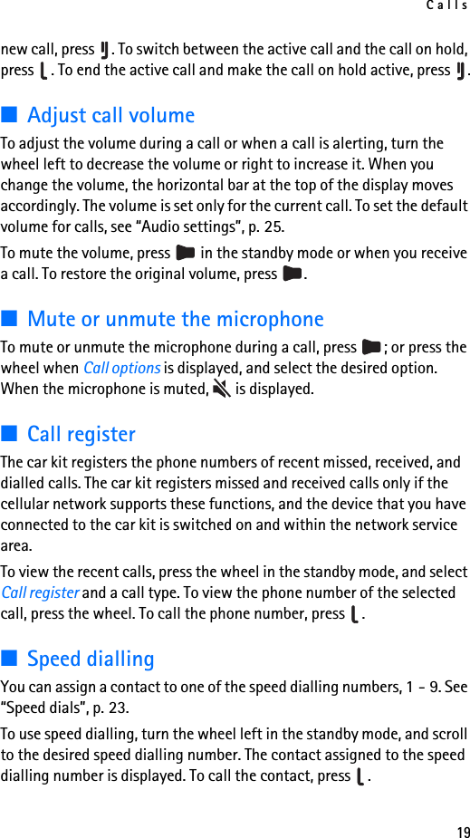 Calls19new call, press  . To switch between the active call and the call on hold, press  . To end the active call and make the call on hold active, press  .■Adjust call volumeTo adjust the volume during a call or when a call is alerting, turn the wheel left to decrease the volume or right to increase it. When you change the volume, the horizontal bar at the top of the display moves accordingly. The volume is set only for the current call. To set the default volume for calls, see “Audio settings”, p. 25.To mute the volume, press   in the standby mode or when you receive a call. To restore the original volume, press  .■Mute or unmute the microphoneTo mute or unmute the microphone during a call, press  ; or press the wheel when Call options is displayed, and select the desired option. When the microphone is muted,   is displayed.■Call registerThe car kit registers the phone numbers of recent missed, received, and dialled calls. The car kit registers missed and received calls only if the cellular network supports these functions, and the device that you have connected to the car kit is switched on and within the network service area.To view the recent calls, press the wheel in the standby mode, and select Call register and a call type. To view the phone number of the selected call, press the wheel. To call the phone number, press  .■Speed diallingYou can assign a contact to one of the speed dialling numbers, 1 - 9. See “Speed dials”, p. 23.To use speed dialling, turn the wheel left in the standby mode, and scroll to the desired speed dialling number. The contact assigned to the speed dialling number is displayed. To call the contact, press  .