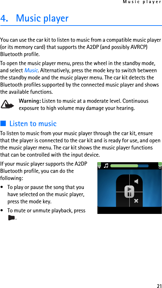 Music player214. Music playerYou can use the car kit to listen to music from a compatible music player (or its memory card) that supports the A2DP (and possibly AVRCP) Bluetooth profile.To open the music player menu, press the wheel in the standby mode, and select Music. Alternatively, press the mode key to switch between the standby mode and the music player menu. The car kit detects the Bluetooth profiles supported by the connected music player and shows the available functions.Warning: Listen to music at a moderate level. Continuous exposure to high volume may damage your hearing.■Listen to musicTo listen to music from your music player through the car kit, ensure that the player is connected to the car kit and is ready for use, and open the music player menu. The car kit shows the music player functions that can be controlled with the input device.If your music player supports the A2DP Bluetooth profile, you can do the following:• To play or pause the song that you have selected on the music player, press the mode key.• To mute or unmute playback, press .
