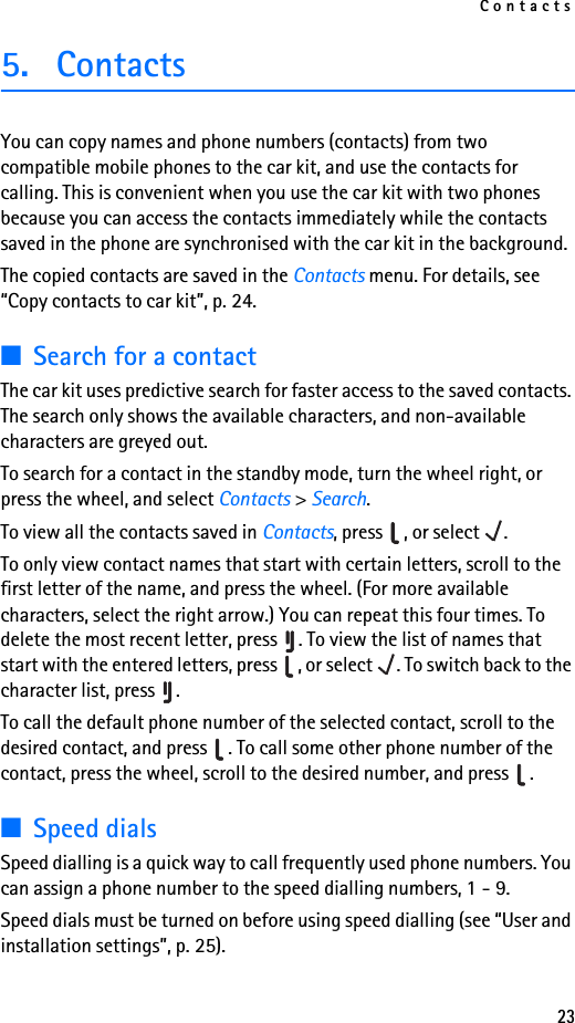 Contacts235. ContactsYou can copy names and phone numbers (contacts) from two compatible mobile phones to the car kit, and use the contacts for calling. This is convenient when you use the car kit with two phones because you can access the contacts immediately while the contacts saved in the phone are synchronised with the car kit in the background.The copied contacts are saved in the Contacts menu. For details, see “Copy contacts to car kit”, p. 24.■Search for a contactThe car kit uses predictive search for faster access to the saved contacts. The search only shows the available characters, and non-available characters are greyed out.To search for a contact in the standby mode, turn the wheel right, or press the wheel, and select Contacts &gt; Search.To view all the contacts saved in Contacts, press  , or select  .To only view contact names that start with certain letters, scroll to the first letter of the name, and press the wheel. (For more available characters, select the right arrow.) You can repeat this four times. To delete the most recent letter, press  . To view the list of names that start with the entered letters, press  , or select  . To switch back to the character list, press  .To call the default phone number of the selected contact, scroll to the desired contact, and press  . To call some other phone number of the contact, press the wheel, scroll to the desired number, and press  .■Speed dialsSpeed dialling is a quick way to call frequently used phone numbers. You can assign a phone number to the speed dialling numbers, 1 - 9. Speed dials must be turned on before using speed dialling (see “User and installation settings”, p. 25).