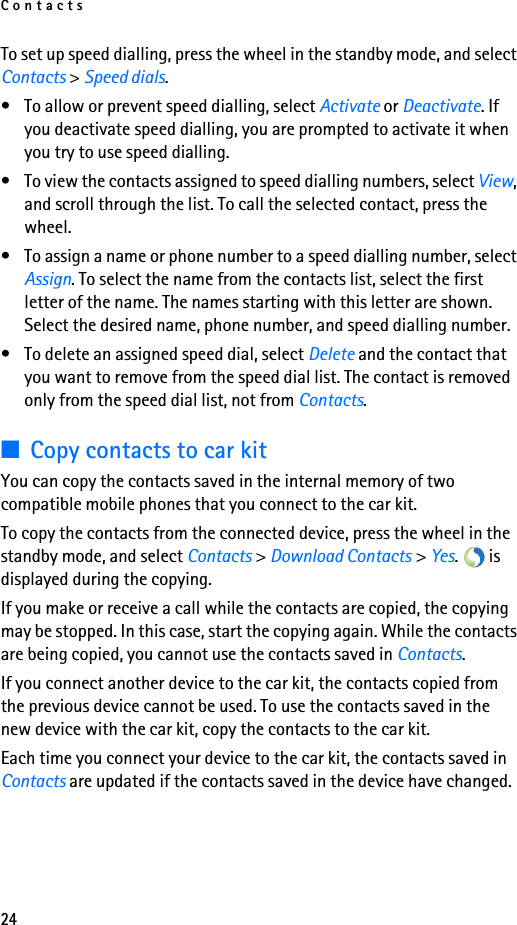 Contacts24To set up speed dialling, press the wheel in the standby mode, and select Contacts &gt; Speed dials.• To allow or prevent speed dialling, select Activate or Deactivate. If you deactivate speed dialling, you are prompted to activate it when you try to use speed dialling.• To view the contacts assigned to speed dialling numbers, select View, and scroll through the list. To call the selected contact, press the wheel. • To assign a name or phone number to a speed dialling number, select Assign. To select the name from the contacts list, select the first letter of the name. The names starting with this letter are shown. Select the desired name, phone number, and speed dialling number.• To delete an assigned speed dial, select Delete and the contact that you want to remove from the speed dial list. The contact is removed only from the speed dial list, not from Contacts.■Copy contacts to car kitYou can copy the contacts saved in the internal memory of two compatible mobile phones that you connect to the car kit.To copy the contacts from the connected device, press the wheel in the standby mode, and select Contacts &gt; Download Contacts &gt; Yes.  is displayed during the copying.If you make or receive a call while the contacts are copied, the copying may be stopped. In this case, start the copying again. While the contacts are being copied, you cannot use the contacts saved in Contacts.If you connect another device to the car kit, the contacts copied from the previous device cannot be used. To use the contacts saved in the new device with the car kit, copy the contacts to the car kit.Each time you connect your device to the car kit, the contacts saved in Contacts are updated if the contacts saved in the device have changed.